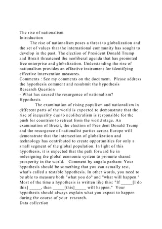 The rise of nationalism
Introduction
The rise of nationalism poses a threat to globalization and
the set of values that the international community has sought to
develop in the past. The election of President Donald Trump
and Brexit threatened the neoliberal agenda that has promoted
free enterprise and globalization. Understanding the rise of
nationalism provides an effective instrument for identifying
effective intervention measures.
Comments : See my comments on the document. Please address
the hypothesis comment and resubmit the hypothesis
Research Question
· What has caused the resurgence of nationalism?
Hypothesis
The examination of rising populism and nationalism in
different parts of the world is expected to demonstrate that the
rise of inequality due to neoliberalism is responsible for the
push for countries to retreat from the world stage. An
examination of Brexit, the election of President Donald Trump
and the resurgence of nationalist parties across Europe will
demonstrate that the intersection of globalization and
technology has contributed to create opportunities for only a
small segment of the global population. In light of this
hypothesis, it is expected that the path forward lie in
redesigning the global economic system to promote shared
prosperity in the world. Comment by angela parham: Your
hypothesis should be something that you can actually test,
what's called a testable hypothesis. In other words, you need to
be able to measure both "what you do" and "what will happen."
Most of the time a hypothesis is written like this: "If _____[I do
this] _____, then _____[this]_____ will happen." Your
hypothesis should always explain what you expect to happen
during the course of your research.
Data collection
 