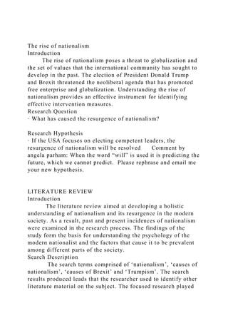 The rise of nationalism
Introduction
The rise of nationalism poses a threat to globalization and
the set of values that the international community has sought to
develop in the past. The election of President Donald Trump
and Brexit threatened the neoliberal agenda that has promoted
free enterprise and globalization. Understanding the rise of
nationalism provides an effective instrument for identifying
effective intervention measures.
Research Question
· What has caused the resurgence of nationalism?
Research Hypothesis
· If the USA focuses on electing competent leaders, the
resurgence of nationalism will be resolved Comment by
angela parham: When the word “will” is used it is predicting the
future, which we cannot predict. Please rephrase and email me
your new hypothesis.
LITERATURE REVIEW
Introduction
The literature review aimed at developing a holistic
understanding of nationalism and its resurgence in the modern
society. As a result, past and present incidences of nationalism
were examined in the research process. The findings of the
study form the basis for understanding the psychology of the
modern nationalist and the factors that cause it to be prevalent
among different parts of the society.
Search Description
The search terms comprised of ‘nationalism’, ‘causes of
nationalism’, ‘causes of Brexit’ and ‘Trumpism’. The search
results produced leads that the researcher used to identify other
literature material on the subject. The focused research played
 