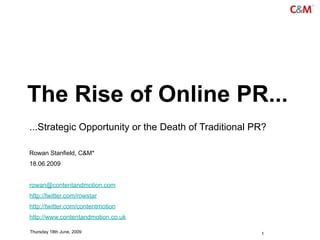 The Rise of Online PR...
...Strategic Opportunity or the Death of Traditional PR?

Rowan Stanfield, C&M*
18.06.2009


rowan@contentandmotion.com
http://twitter.com/rowstar
http://twitter.com/contentmotion
http://www.contentandmotion.co.uk

Thursday 18th June, 2009                              1
 