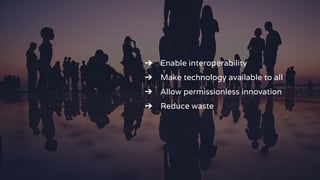 ➔ Enable interoperability
➔ Make technology available to all
➔ Allow permissionless innovation
➔ Reduce waste
 