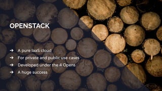 OPENSTACK
➔ A pure IaaS cloud
➔ For private and public use cases
➔ Developed under the 4 Opens
➔ A huge success
 