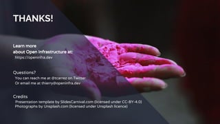 THANKS!
Learn more
about Open Infrastructure at:
https://openinfra.dev
Questions?
You can reach me at @tcarrez on Twitter
Or email me at thierry@openinfra.dev
Credits
Presentation template by SlidesCarnival.com (licensed under CC-BY-4.0)
Photographs by Unsplash.com (licensed under Unsplash licence)
 