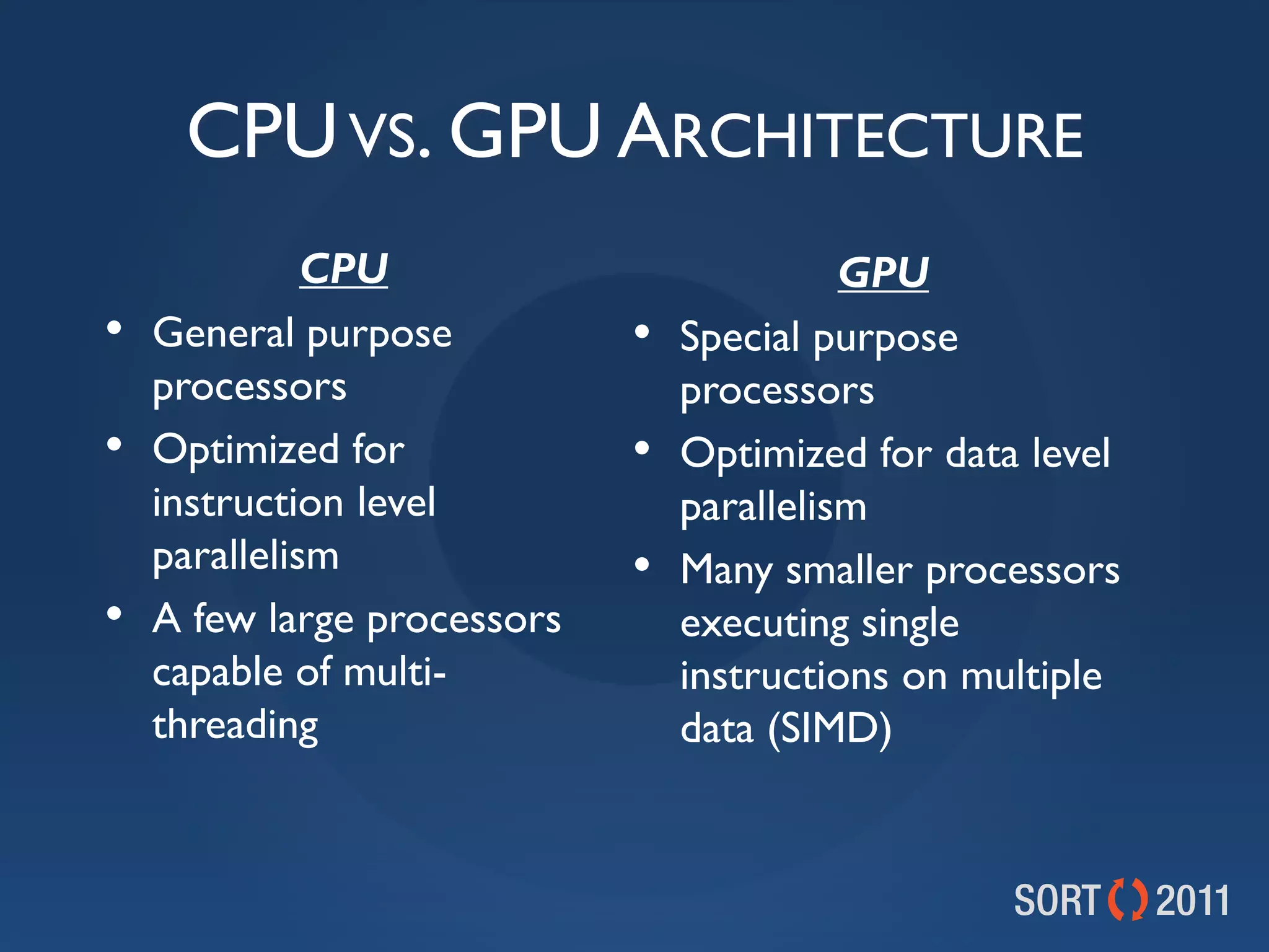 CPU VS. GPU ARCHITECTURE
              CPU                          GPU
•   General purpose          •   Special purpose
    processors                   processors
•   Optimized for            •   Optimized for data level
    instruction level            parallelism
    parallelism              •   Many smaller processors
•   A few large processors       executing single
    capable of multi-            instructions on multiple
    threading                    data (SIMD)
 