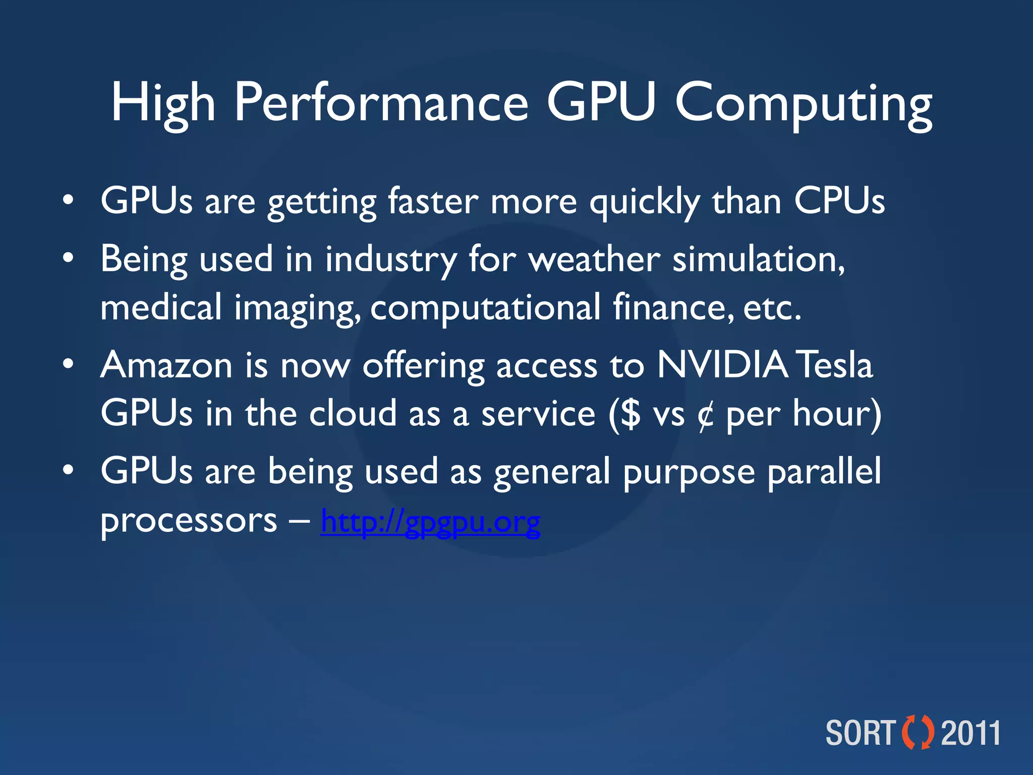 High Performance GPU Computing
• GPUs are getting faster more quickly than CPUs
• Being used in industry for weather simulation,
  medical imaging, computational finance, etc.
• Amazon is now offering access to NVIDIA Tesla
  GPUs in the cloud as a service ($ vs ¢ per hour)
• GPUs are being used as general purpose parallel
  processors – http://gpgpu.org
 