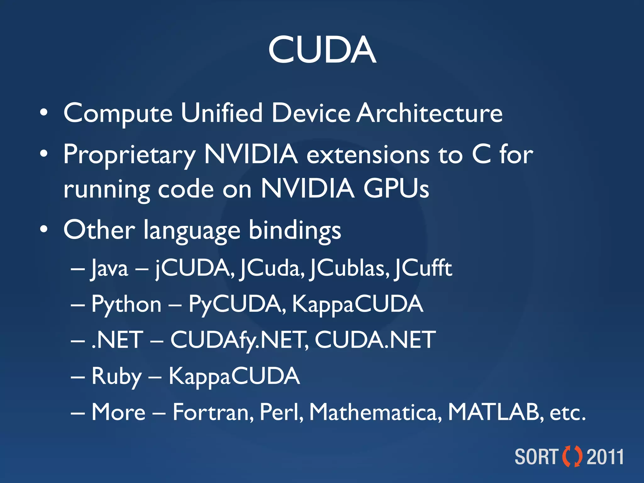 CUDA
• Compute Unified Device Architecture
• Proprietary NVIDIA extensions to C for
  running code on NVIDIA GPUs
• Other language bindings
  – Java – jCUDA, JCuda, JCublas, JCufft
  – Python – PyCUDA, KappaCUDA
  – .NET – CUDAfy.NET, CUDA.NET
  – Ruby – KappaCUDA
  – More – Fortran, Perl, Mathematica, MATLAB, etc.
 