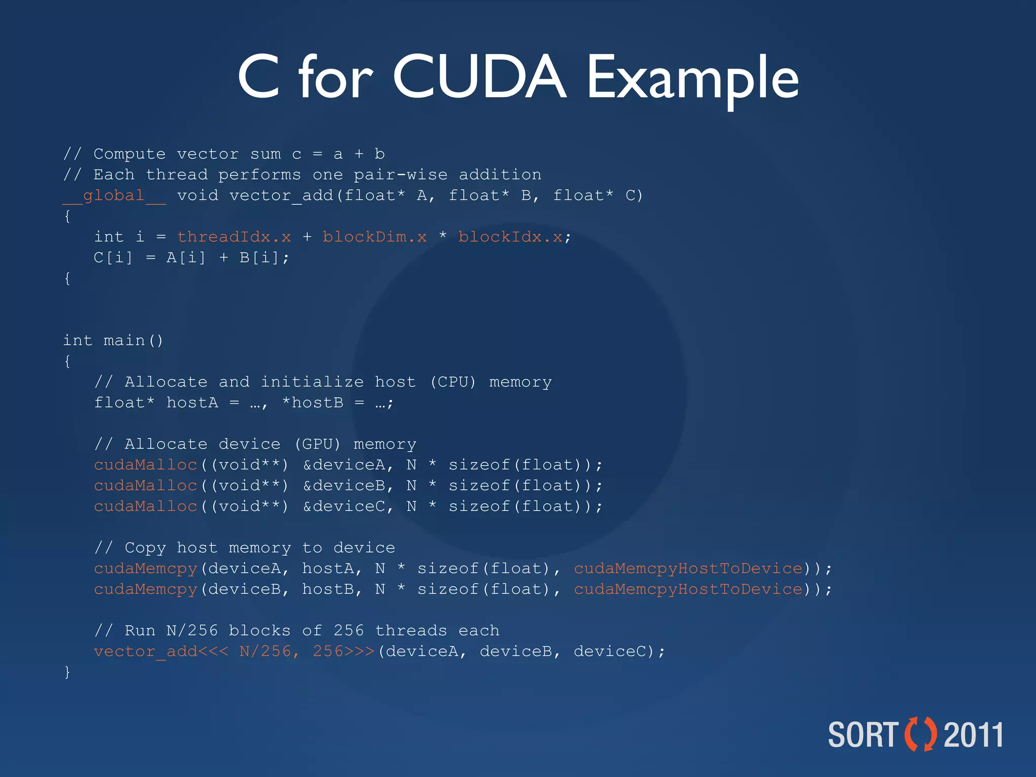 C for CUDA Example
// Compute vector sum c = a + b
// Each thread performs one pair-wise addition
__global__ void vector_add(float* A, float* B, float* C)
{
   int i = threadIdx.x + blockDim.x * blockIdx.x;
   C[i] = A[i] + B[i];
{


int main()
{
   // Allocate and initialize host (CPU) memory
   float* hostA = …, *hostB = …;

    // Allocate device (GPU) memory
    cudaMalloc((void**) &amp;deviceA, N * sizeof(float));
    cudaMalloc((void**) &amp;deviceB, N * sizeof(float));
    cudaMalloc((void**) &amp;deviceC, N * sizeof(float));

    // Copy host memory to device
    cudaMemcpy(deviceA, hostA, N * sizeof(float), cudaMemcpyHostToDevice));
    cudaMemcpy(deviceB, hostB, N * sizeof(float), cudaMemcpyHostToDevice));

    // Run N/256 blocks of 256 threads each
    vector_add&lt;&lt;&lt; N/256, 256&gt;&gt;&gt;(deviceA, deviceB, deviceC);
}
 