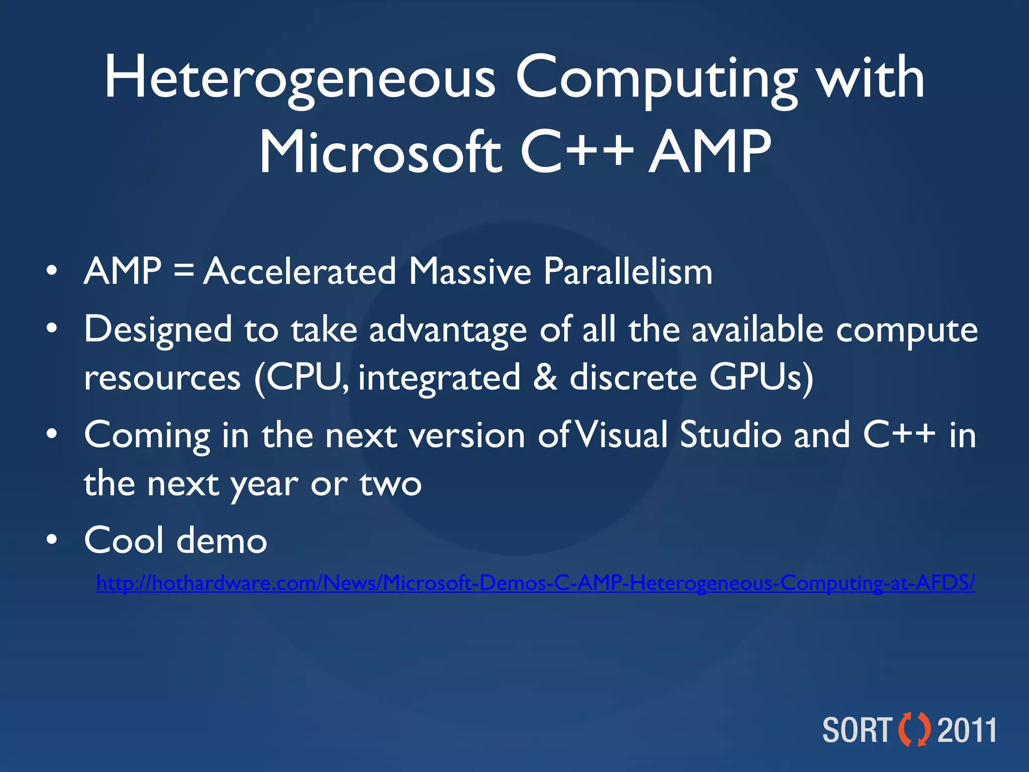 Heterogeneous Computing with
        Microsoft C++ AMP
• AMP = Accelerated Massive Parallelism
• Designed to take advantage of all the available compute
  resources (CPU, integrated &amp; discrete GPUs)
• Coming in the next version of Visual Studio and C++ in
  the next year or two
• Cool demo
   http://hothardware.com/News/Microsoft-Demos-C-AMP-Heterogeneous-Computing-at-AFDS/
 