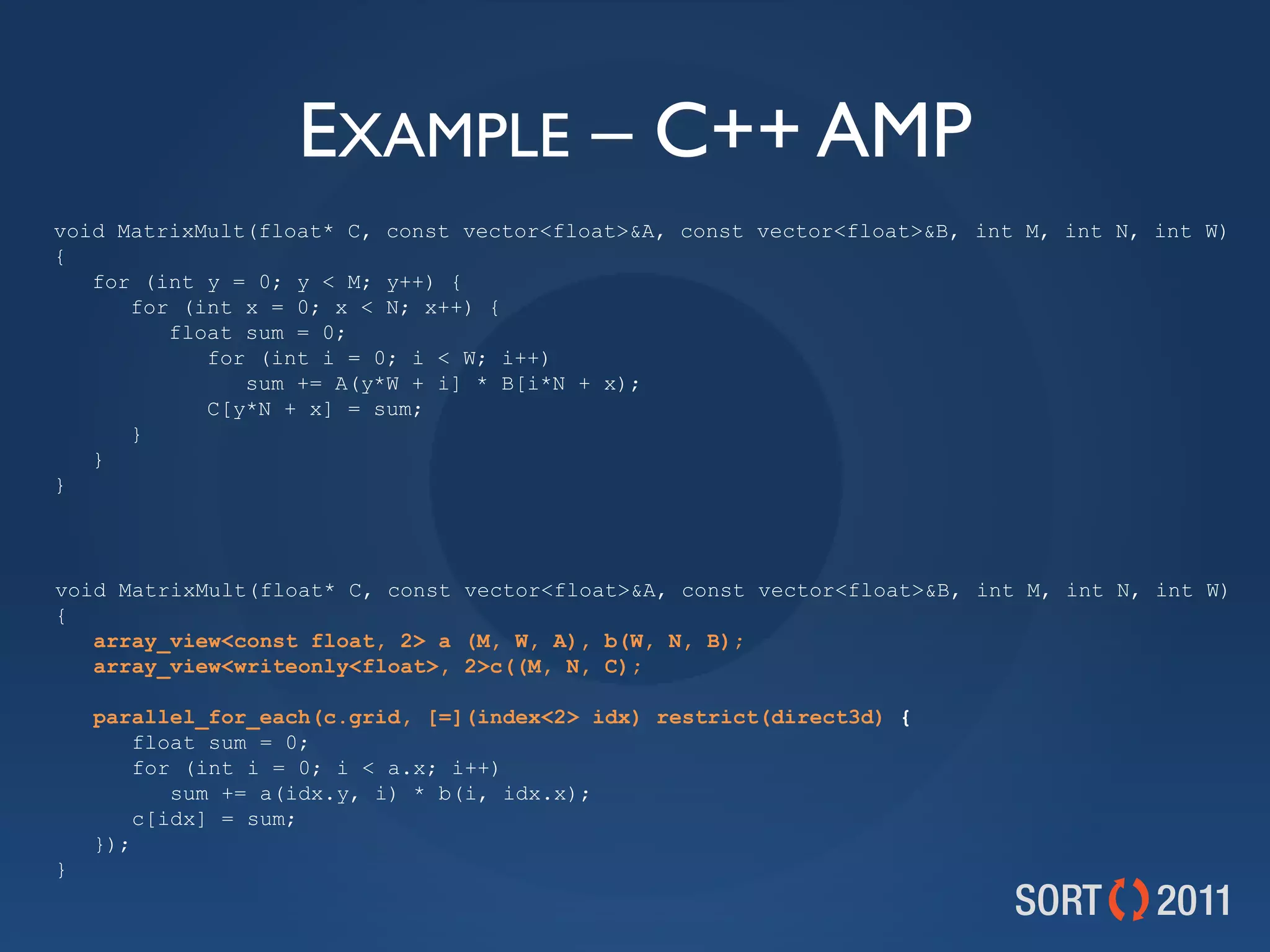 EXAMPLE – C++ AMP
void MatrixMult(float* C, const vector&lt;float&gt;&amp;A, const vector&lt;float&gt;&amp;B, int M, int N, int W)
{
   for (int y = 0; y &lt; M; y++) {
      for (int x = 0; x &lt; N; x++) {
         float sum = 0;
            for (int i = 0; i &lt; W; i++)
               sum += A(y*W + i] * B[i*N + x);
            C[y*N + x] = sum;
      }
   }
}



void MatrixMult(float* C, const vector&lt;float&gt;&amp;A, const vector&lt;float&gt;&amp;B, int M, int N, int W)
{
   array_view&lt;const float, 2&gt; a (M, W, A), b(W, N, B);
   array_view&lt;writeonly&lt;float&gt;, 2&gt;c((M, N, C);

    parallel_for_each(c.grid, [=](index&lt;2&gt; idx) restrict(direct3d) {
        float sum = 0;
        for (int i = 0; i &lt; a.x; i++)
           sum += a(idx.y, i) * b(i, idx.x);
        c[idx] = sum;
    });
}
 