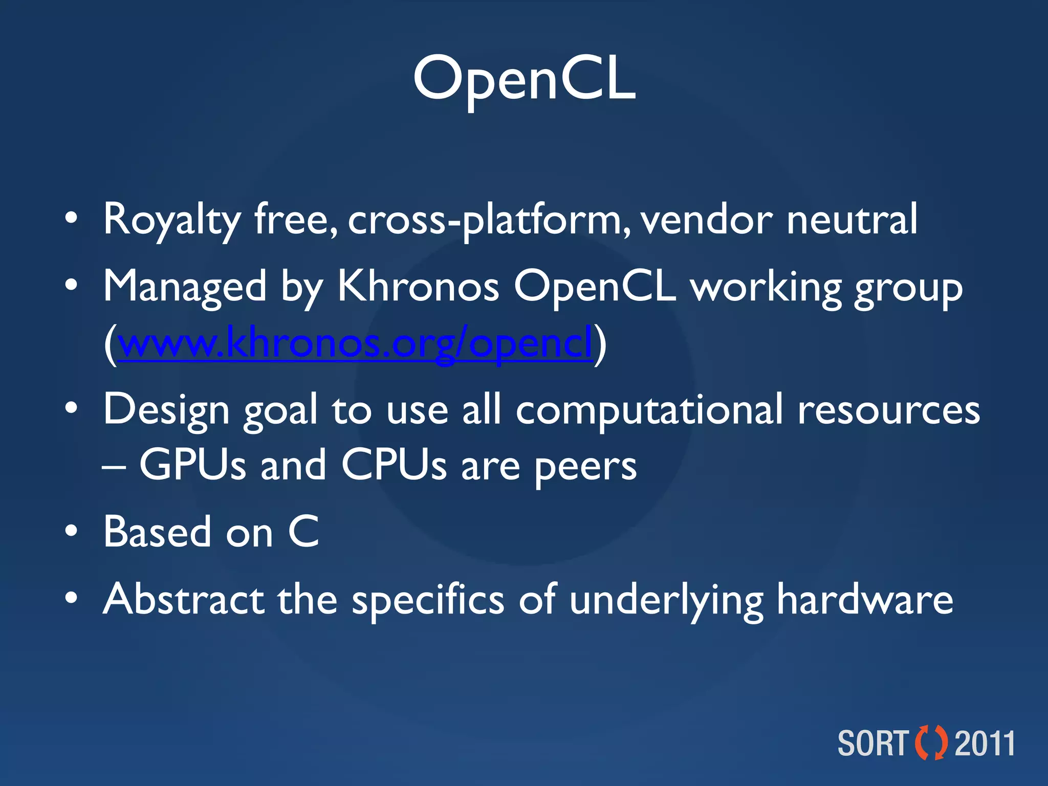 OpenCL

• Royalty free, cross-platform, vendor neutral
• Managed by Khronos OpenCL working group
  (www.khronos.org/opencl)
• Design goal to use all computational resources
  – GPUs and CPUs are peers
• Based on C
• Abstract the specifics of underlying hardware
 