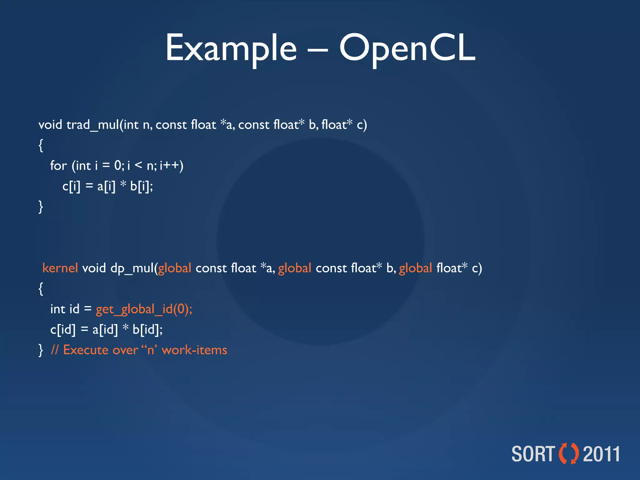 Example – OpenCL
void trad_mul(int n, const float *a, const float* b, float* c)
{
  for (int i = 0; i &lt; n; i++)
    c[i] = a[i] * b[i];
}



 kernel void dp_mul(global const float *a, global const float* b, global float* c)
{
  int id = get_global_id(0);
  c[id] = a[id] * b[id];
} // Execute over “n’ work-items
 