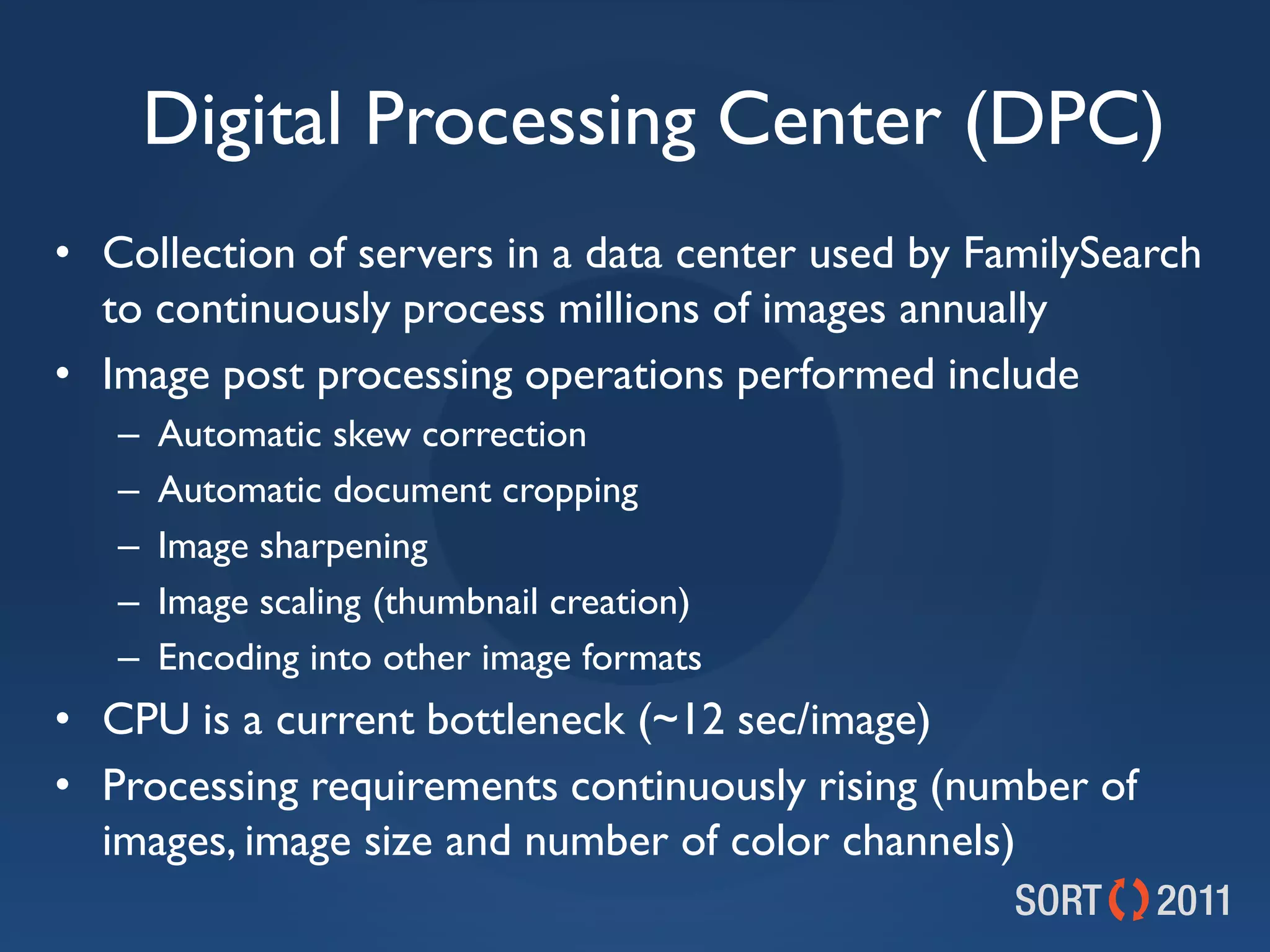 Digital Processing Center (DPC)
• Collection of servers in a data center used by FamilySearch
  to continuously process millions of images annually
• Image post processing operations performed include
   –   Automatic skew correction
   –   Automatic document cropping
   –   Image sharpening
   –   Image scaling (thumbnail creation)
   –   Encoding into other image formats
• CPU is a current bottleneck (~12 sec/image)
• Processing requirements continuously rising (number of
  images, image size and number of color channels)
 