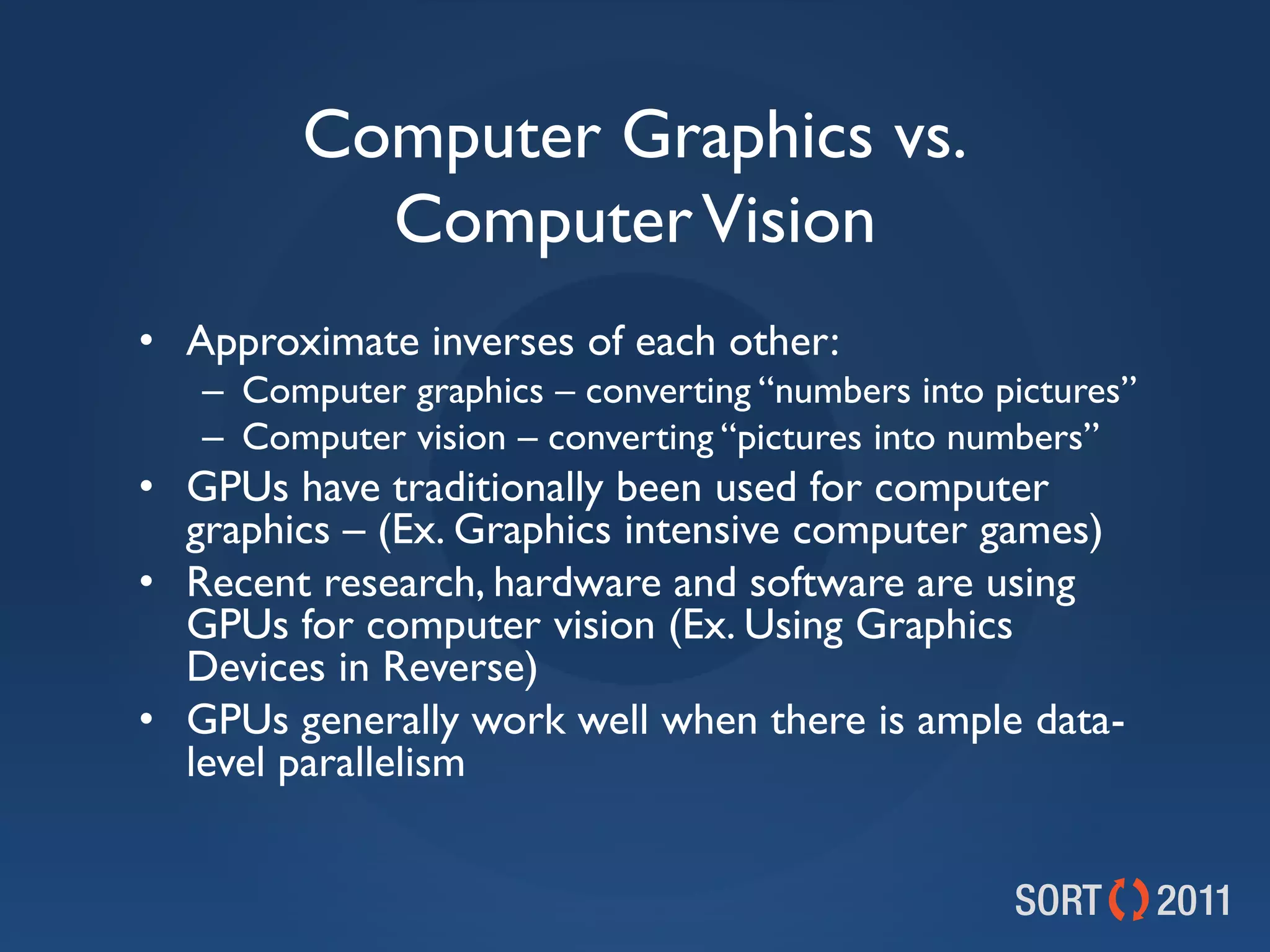 Computer Graphics vs.
          Computer Vision
• Approximate inverses of each other:
   – Computer graphics – converting “numbers into pictures”
   – Computer vision – converting “pictures into numbers”
• GPUs have traditionally been used for computer
  graphics – (Ex. Graphics intensive computer games)
• Recent research, hardware and software are using
  GPUs for computer vision (Ex. Using Graphics
  Devices in Reverse)
• GPUs generally work well when there is ample data-
  level parallelism
 