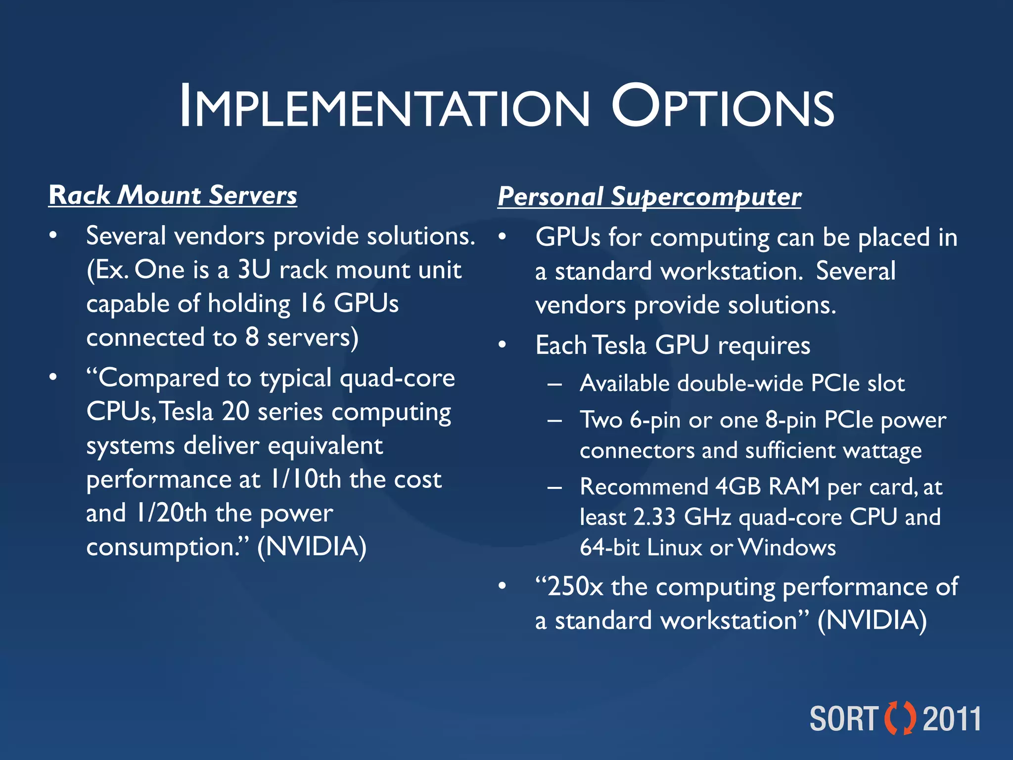 IMPLEMENTATION OPTIONS
Rack Mount Servers                   Personal Supercomputer
• Several vendors provide solutions. • GPUs for computing can be placed in
  (Ex. One is a 3U rack mount unit      a standard workstation. Several
  capable of holding 16 GPUs            vendors provide solutions.
  connected to 8 servers)            • Each Tesla GPU requires
• “Compared to typical quad-core         – Available double-wide PCIe slot
  CPUs, Tesla 20 series computing        – Two 6-pin or one 8-pin PCIe power
  systems deliver equivalent                connectors and sufficient wattage
  performance at 1/10th the cost         – Recommend 4GB RAM per card, at
  and 1/20th the power                      least 2.33 GHz quad-core CPU and
  consumption.” (NVIDIA)                    64-bit Linux or Windows
                                     • “250x the computing performance of
                                        a standard workstation” (NVIDIA)
 
