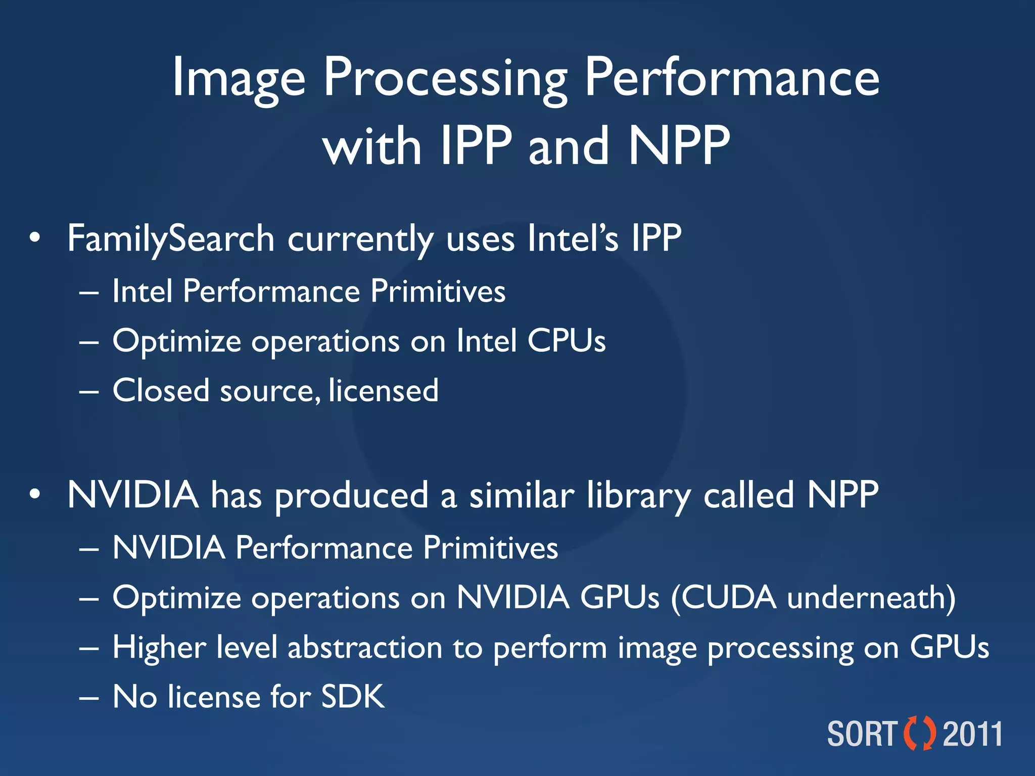 Image Processing Performance
                 with IPP and NPP
• FamilySearch currently uses Intel’s IPP
   – Intel Performance Primitives
   – Optimize operations on Intel CPUs
   – Closed source, licensed


• NVIDIA has produced a similar library called NPP
   –   NVIDIA Performance Primitives
   –   Optimize operations on NVIDIA GPUs (CUDA underneath)
   –   Higher level abstraction to perform image processing on GPUs
   –   No license for SDK
 