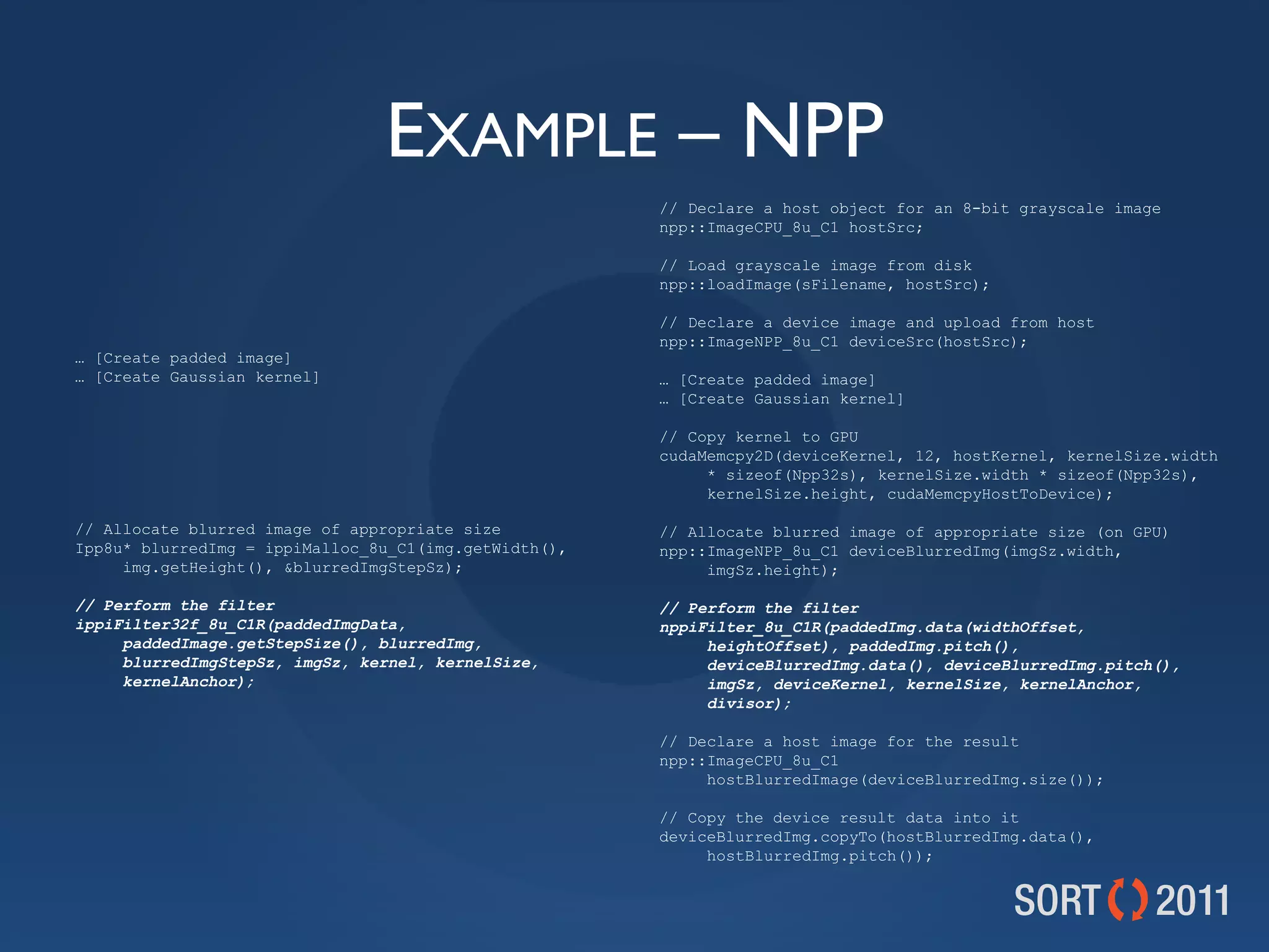 EXAMPLE – NPP
                                                       // Declare a host object for an 8-bit grayscale image
                                                       npp::ImageCPU_8u_C1 hostSrc;

                                                       // Load grayscale image from disk
                                                       npp::loadImage(sFilename, hostSrc);

                                                       // Declare a device image and upload from host
                                                       npp::ImageNPP_8u_C1 deviceSrc(hostSrc);
… [Create padded image]
… [Create Gaussian kernel]                             … [Create padded image]
                                                       … [Create Gaussian kernel]

                                                       // Copy kernel to GPU
                                                       cudaMemcpy2D(deviceKernel, 12, hostKernel, kernelSize.width
                                                            * sizeof(Npp32s), kernelSize.width * sizeof(Npp32s),
                                                            kernelSize.height, cudaMemcpyHostToDevice);

// Allocate blurred image of appropriate size          // Allocate blurred image of appropriate size (on GPU)
Ipp8u* blurredImg = ippiMalloc_8u_C1(img.getWidth(),   npp::ImageNPP_8u_C1 deviceBlurredImg(imgSz.width,
     img.getHeight(), &amp;blurredImgStepSz);                   imgSz.height);

// Perform the filter                                  // Perform the filter
ippiFilter32f_8u_C1R(paddedImgData,                    nppiFilter_8u_C1R(paddedImg.data(widthOffset,
     paddedImage.getStepSize(), blurredImg,                 heightOffset), paddedImg.pitch(),
     blurredImgStepSz, imgSz, kernel, kernelSize,           deviceBlurredImg.data(), deviceBlurredImg.pitch(),
     kernelAnchor);                                         imgSz, deviceKernel, kernelSize, kernelAnchor,
                                                            divisor);

                                                       // Declare a host image for the result
                                                       npp::ImageCPU_8u_C1
                                                            hostBlurredImage(deviceBlurredImg.size());

                                                       // Copy the device result data into it
                                                       deviceBlurredImg.copyTo(hostBlurredImg.data(),
                                                            hostBlurredImg.pitch());
 