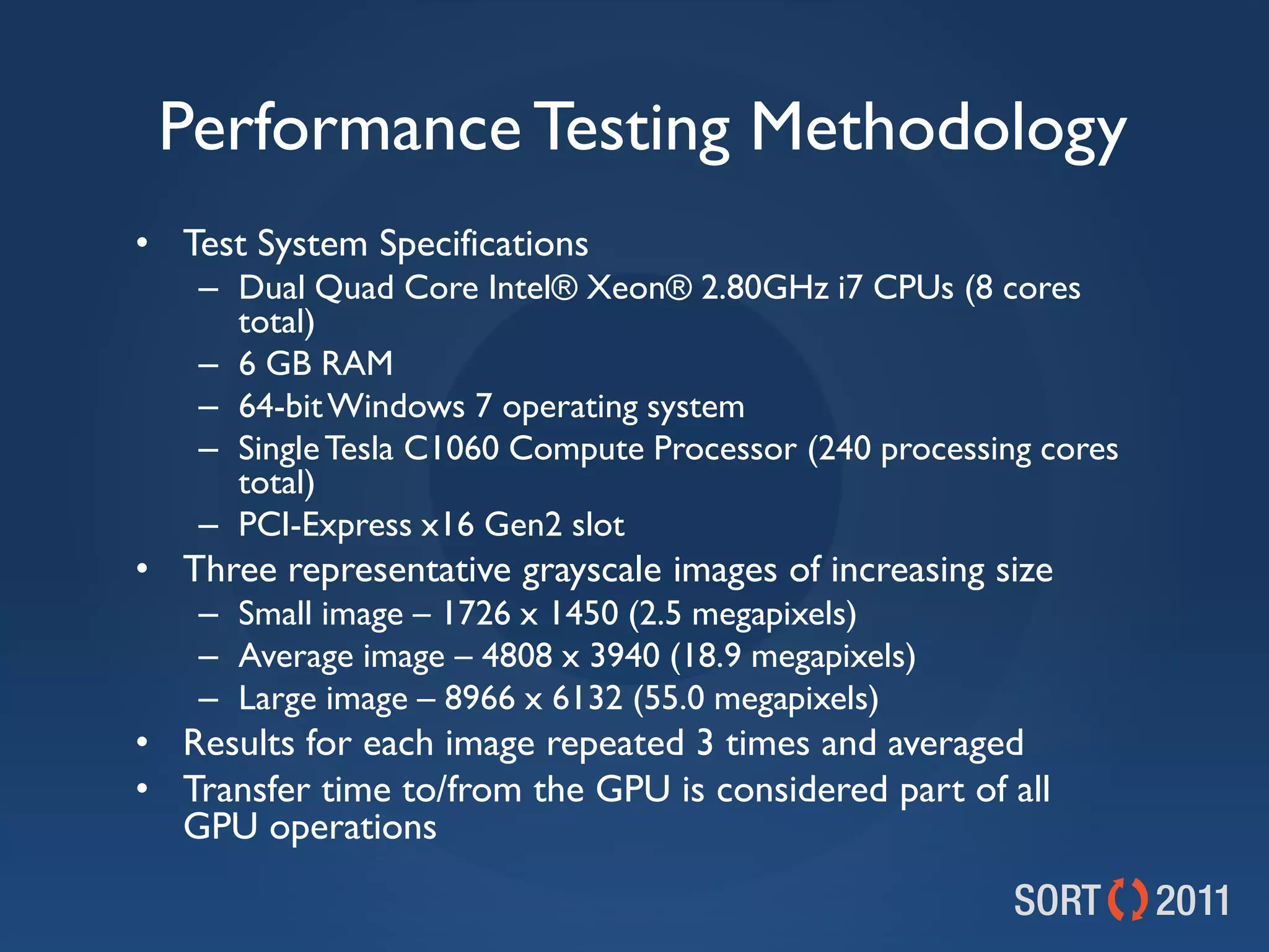 Performance Testing Methodology
• Test System Specifications
    – Dual Quad Core Intel® Xeon® 2.80GHz i7 CPUs (8 cores
      total)
    – 6 GB RAM
    – 64-bit Windows 7 operating system
    – Single Tesla C1060 Compute Processor (240 processing cores
      total)
    – PCI-Express x16 Gen2 slot
• Three representative grayscale images of increasing size
    – Small image – 1726 x 1450 (2.5 megapixels)
    – Average image – 4808 x 3940 (18.9 megapixels)
    – Large image – 8966 x 6132 (55.0 megapixels)
• Results for each image repeated 3 times and averaged
• Transfer time to/from the GPU is considered part of all
  GPU operations
 
