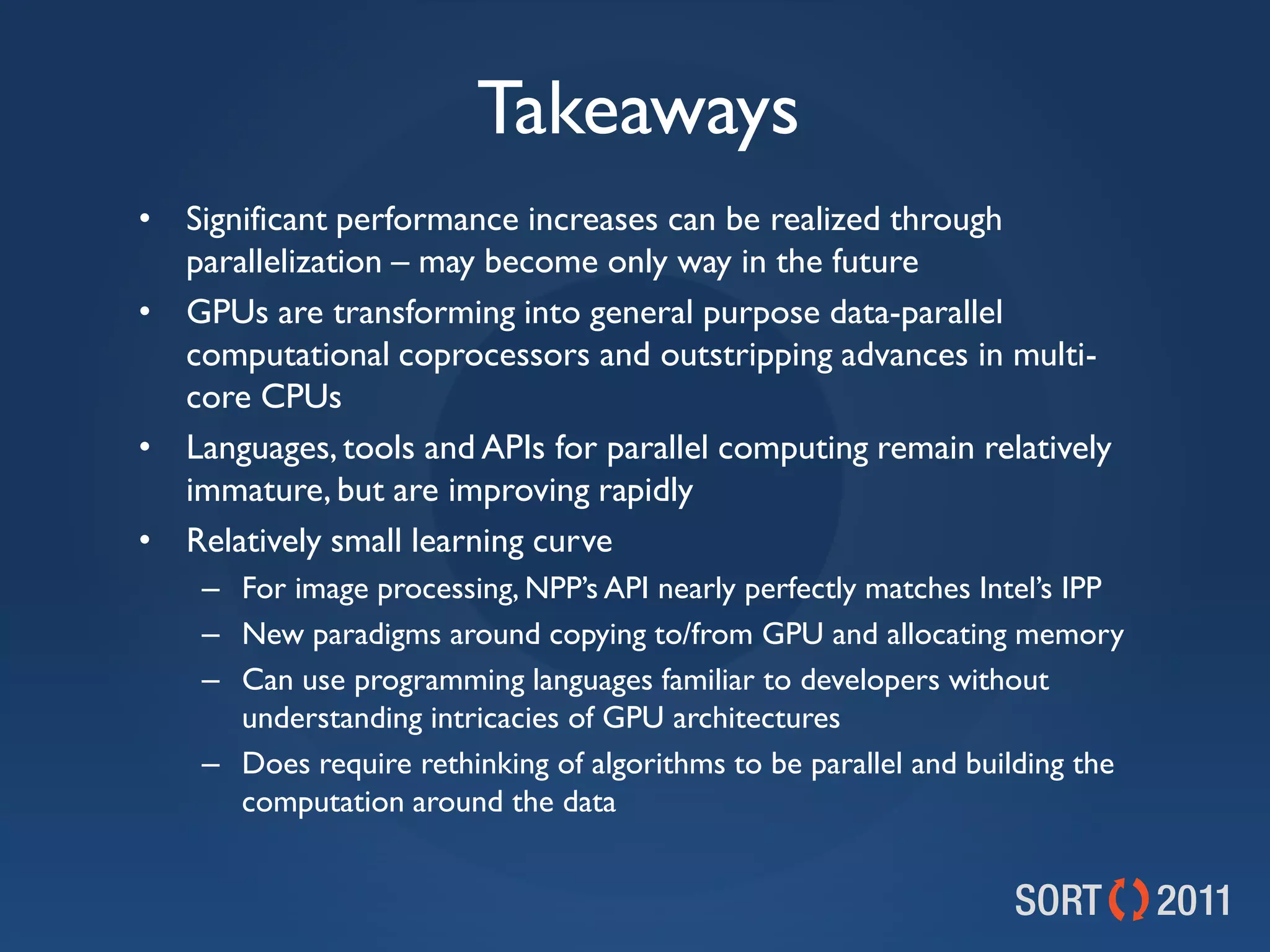 Takeaways
• Significant performance increases can be realized through
  parallelization – may become only way in the future
• GPUs are transforming into general purpose data-parallel
  computational coprocessors and outstripping advances in multi-
  core CPUs
• Languages, tools and APIs for parallel computing remain relatively
  immature, but are improving rapidly
• Relatively small learning curve
    – For image processing, NPP’s API nearly perfectly matches Intel’s IPP
    – New paradigms around copying to/from GPU and allocating memory
    – Can use programming languages familiar to developers without
      understanding intricacies of GPU architectures
    – Does require rethinking of algorithms to be parallel and building the
      computation around the data
 