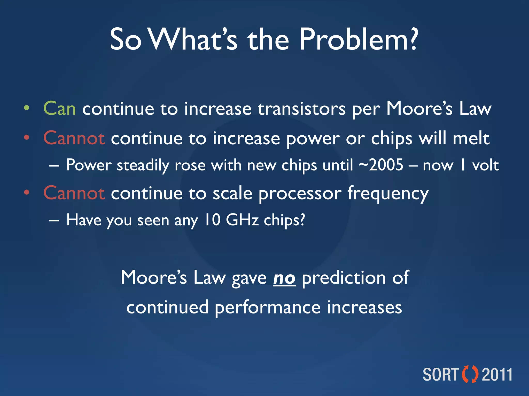 So What’s the Problem?

• Can continue to increase transistors per Moore’s Law
• Cannot continue to increase power or chips will melt
   – Power steadily rose with new chips until ~2005 – now 1 volt
• Cannot continue to scale processor frequency
   – Have you seen any 10 GHz chips?


            Moore’s Law gave no prediction of
            continued performance increases
 