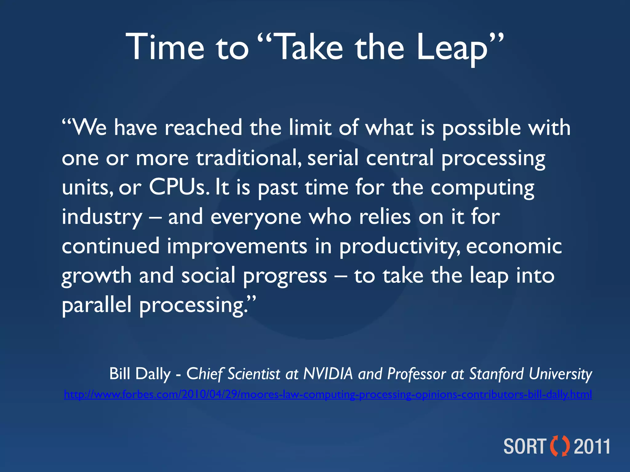 Time to “Take the Leap”
“We have reached the limit of what is possible with
one or more traditional, serial central processing
units, or CPUs. It is past time for the computing
industry – and everyone who relies on it for
continued improvements in productivity, economic
growth and social progress – to take the leap into
parallel processing.”

        Bill Dally - Chief Scientist at NVIDIA and Professor at Stanford University
http://www.forbes.com/2010/04/29/moores-law-computing-processing-opinions-contributors-bill-dally.html
 