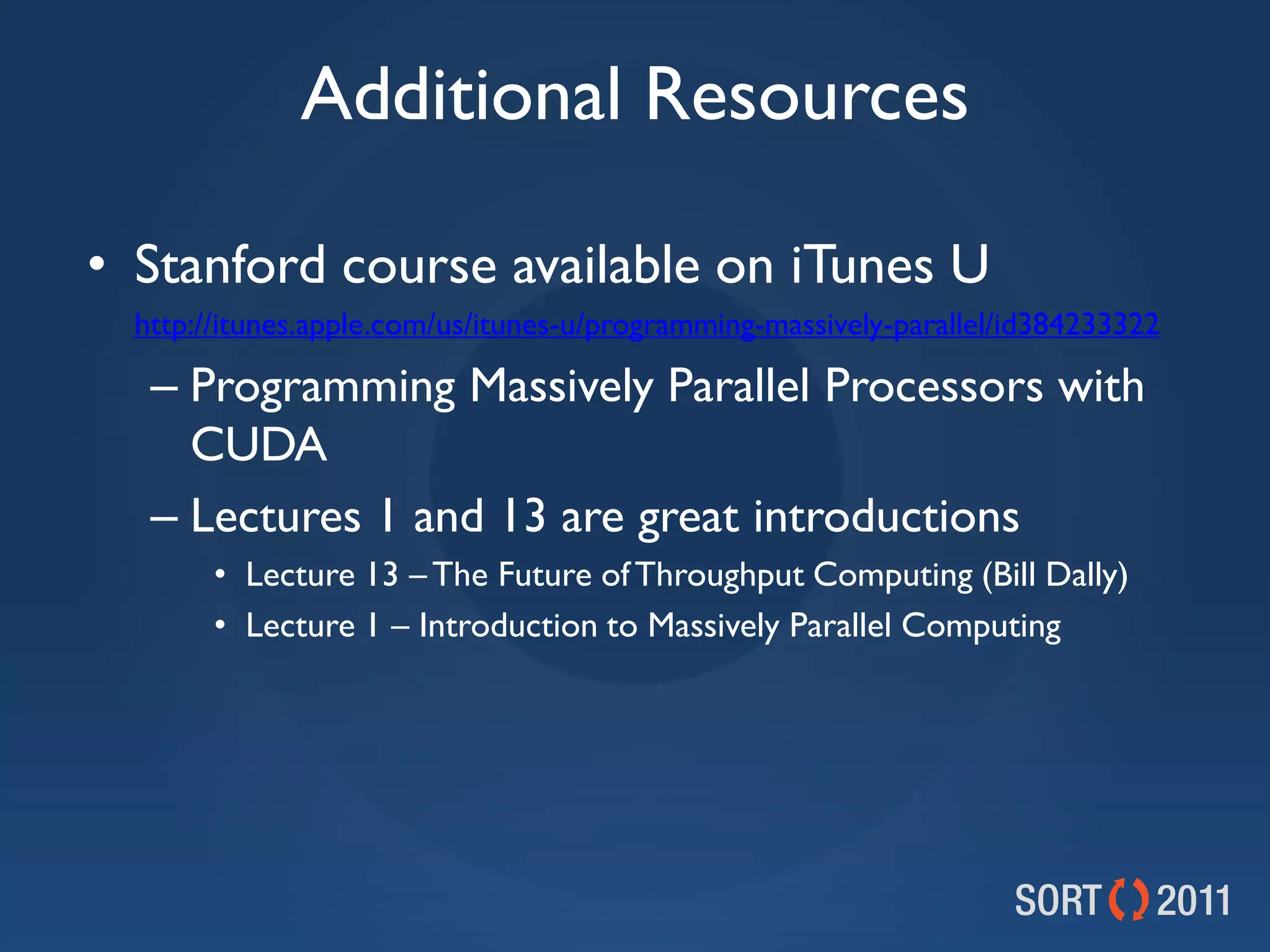 Additional Resources

• Stanford course available on iTunes U
•   http://itunes.apple.com/us/itunes-u/programming-massively-parallel/id384233322

     – Programming Massively Parallel Processors with
       CUDA
     – Lectures 1 and 13 are great introductions
          • Lecture 13 – The Future of Throughput Computing (Bill Dally)
          • Lecture 1 – Introduction to Massively Parallel Computing
 