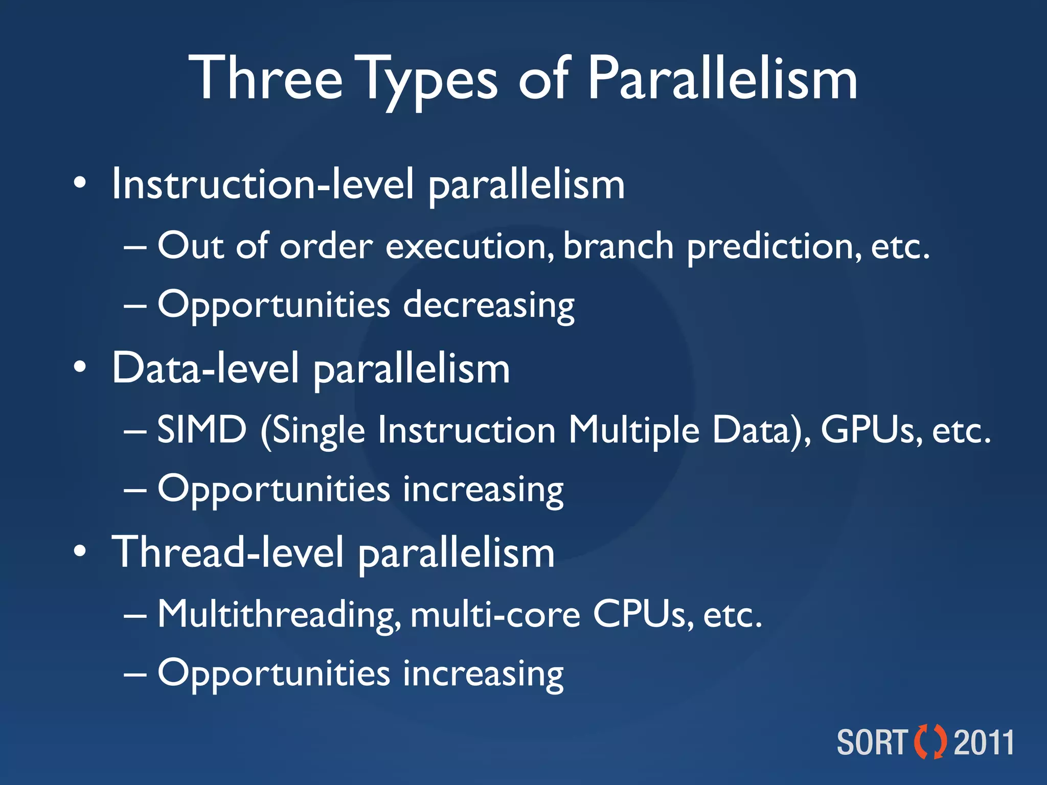 Three Types of Parallelism
• Instruction-level parallelism
  – Out of order execution, branch prediction, etc.
  – Opportunities decreasing
• Data-level parallelism
  – SIMD (Single Instruction Multiple Data), GPUs, etc.
  – Opportunities increasing
• Thread-level parallelism
  – Multithreading, multi-core CPUs, etc.
  – Opportunities increasing
 