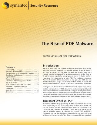 Security Response

The Rise of PDF Malware
Karthik Selvaraj and Nino Fred Gutierrez

Contents

Introduction........................................................ 1
Microsoft Office vs. PDF..................................... 1
Current threat landscape for PDF exploits........ 3
Distribution techniques...................................... 3
Exploit details..................................................... 6
Evasion techniques............................................. 8
Timeline of different types of attacks.............. 14
Top 10 countries............................................... 15
What can you do to protect yourself?.............. 16
Symantec’s naming convention.........................17
Conclusion.........................................................17
Appendix .......................................................... 18
References ....................................................... 19

Introduction
The PDF file format has become a popular file format since its release as an open standard. Its portable nature, extensive feature
list, and availability of free tools to read and author them have
made it a de facto standard for printable documents on the Web. As
it gained more popularity among general users, malware authors
recognized the opportunity to use PDFs for malicious purposes.
As with Microsoft Office documents in the past, the PDF file format has become a target for malware authors and is currently being widely exploited as a means to deposit malware onto computers.
In this paper we discuss the current PDF threat landscape, current vulnerabilities being exploited in PDF documents, methods employed by malware authors, trends seen in malicious PDF usage, outline Symantec’s detection names and their meaning, and discuss various techniques that are
being used by malware authors to make detection more difficult. We will
also outline some preventative measures users can take to avoid infection.

Microsoft Office vs. PDF
To demonstrate the huge popularity of PDFs within the malware creation community we can compare the PDF file format to the MS Office file formats. The MS Office document format is extensively used
by people and targeted by attackers. What we show below is that
there is a similar number of vulnerabilities in both PDFs and Office
documents but the number of PDF vulnerabilities exploited in the the
wild dwarfs the number of office document vulnerabilities exploited.

 
