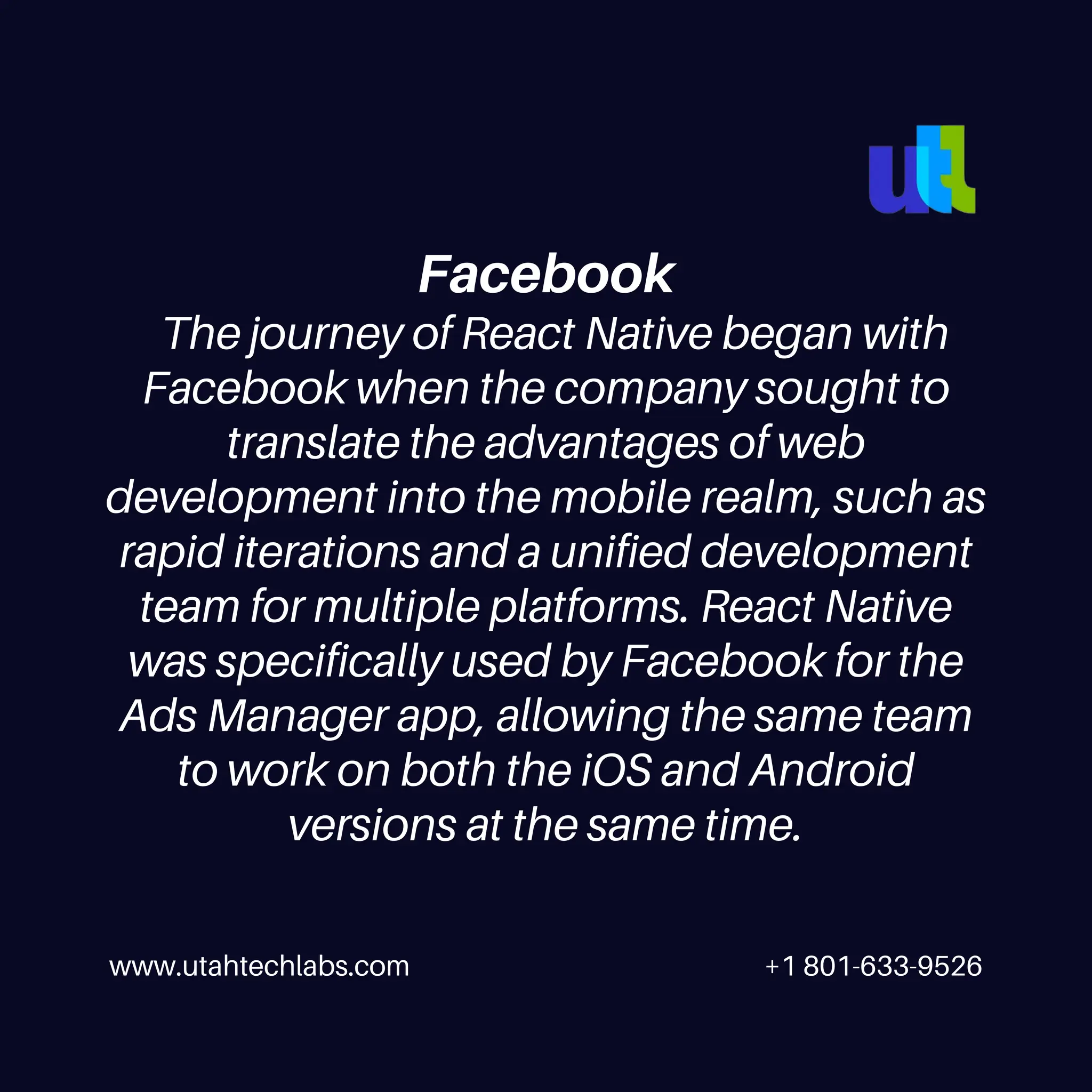 www.utahtechlabs.com +1 801-633-9526
Facebook
The journey of React Native began with
Facebook when the company sought to
translate the advantages of web
development into the mobile realm, such as
rapid iterations and a unified development
team for multiple platforms. React Native
was specifically used by Facebook for the
Ads Manager app, allowing the same team
to work on both the iOS and Android
versions at the same time.
 