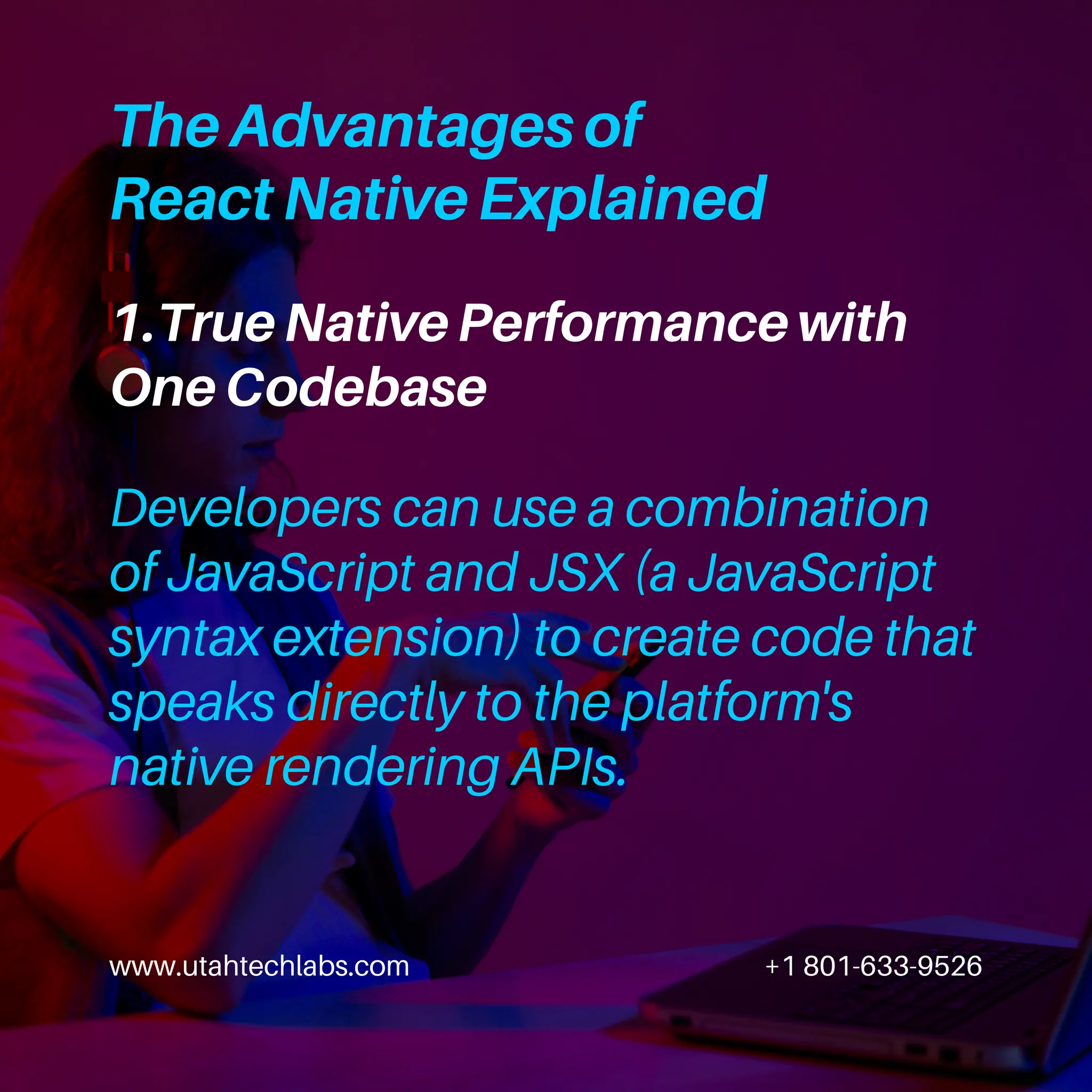 www.utahtechlabs.com +1 801-633-9526
1.True Native Performance with
One Codebase
The Advantages of
React Native Explained
Developers can use a combination
of JavaScript and JSX (a JavaScript
syntax extension) to create code that
speaks directly to the platform's
native rendering APIs.
 