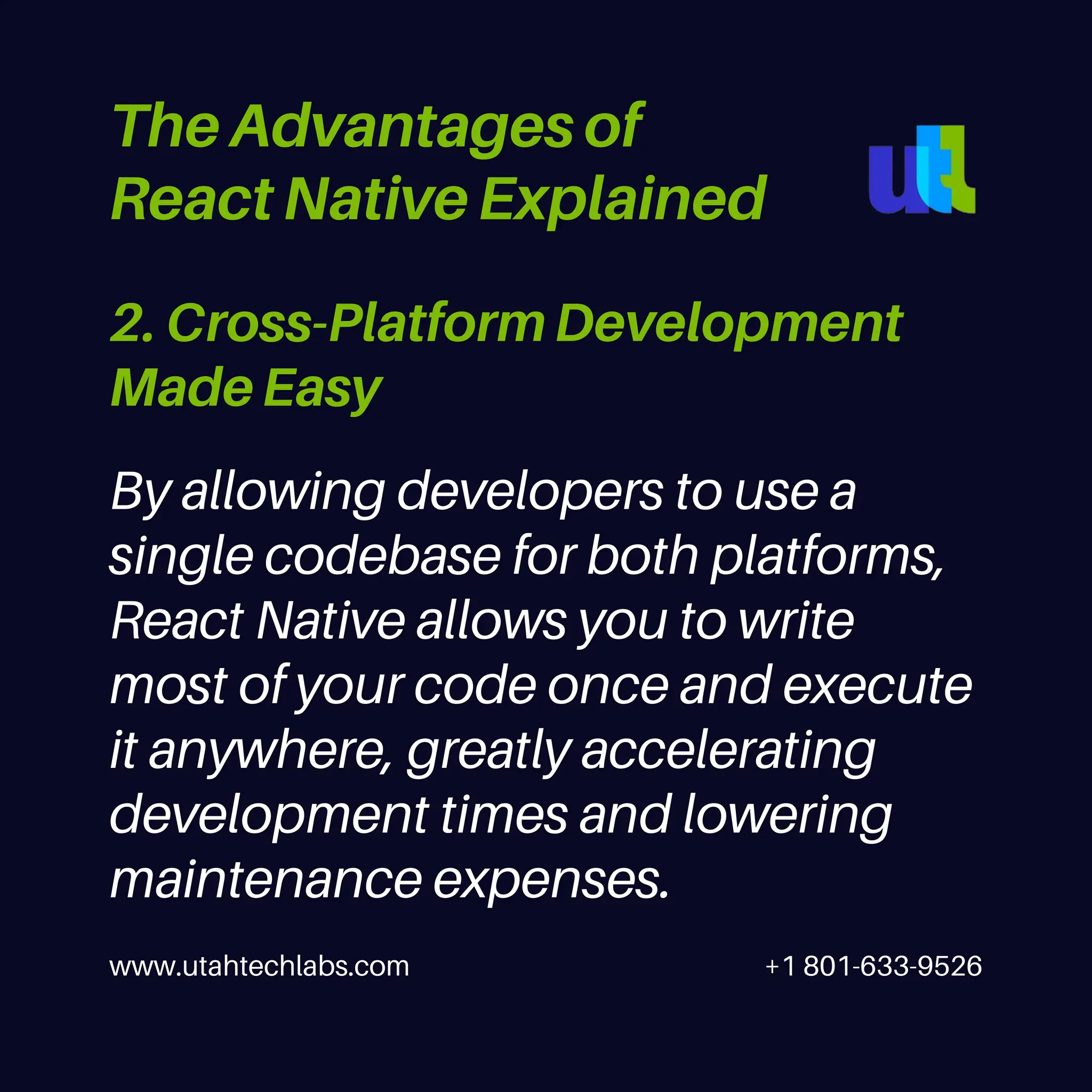 www.utahtechlabs.com +1 801-633-9526
2. Cross-Platform Development
Made Easy
The Advantages of
React Native Explained
By allowing developers to use a
single codebase for both platforms,
React Native allows you to write
most of your code once and execute
it anywhere, greatly accelerating
development times and lowering
maintenance expenses.
 