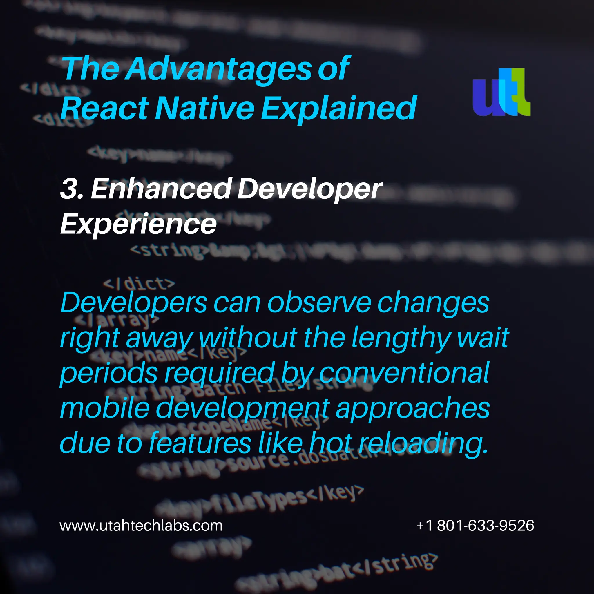 www.utahtechlabs.com +1 801-633-9526
3. Enhanced Developer
Experience
The Advantages of
React Native Explained
Developers can observe changes
right away without the lengthy wait
periods required by conventional
mobile development approaches
due to features like hot reloading.
 