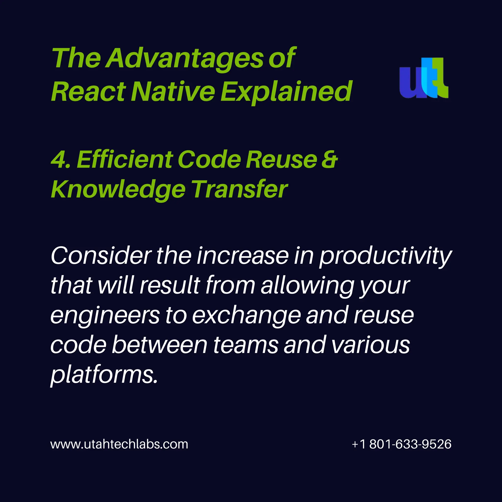 www.utahtechlabs.com +1 801-633-9526
4. Efficient Code Reuse &
Knowledge Transfer
The Advantages of
React Native Explained
Consider the increase in productivity
that will result from allowing your
engineers to exchange and reuse
code between teams and various
platforms.
 