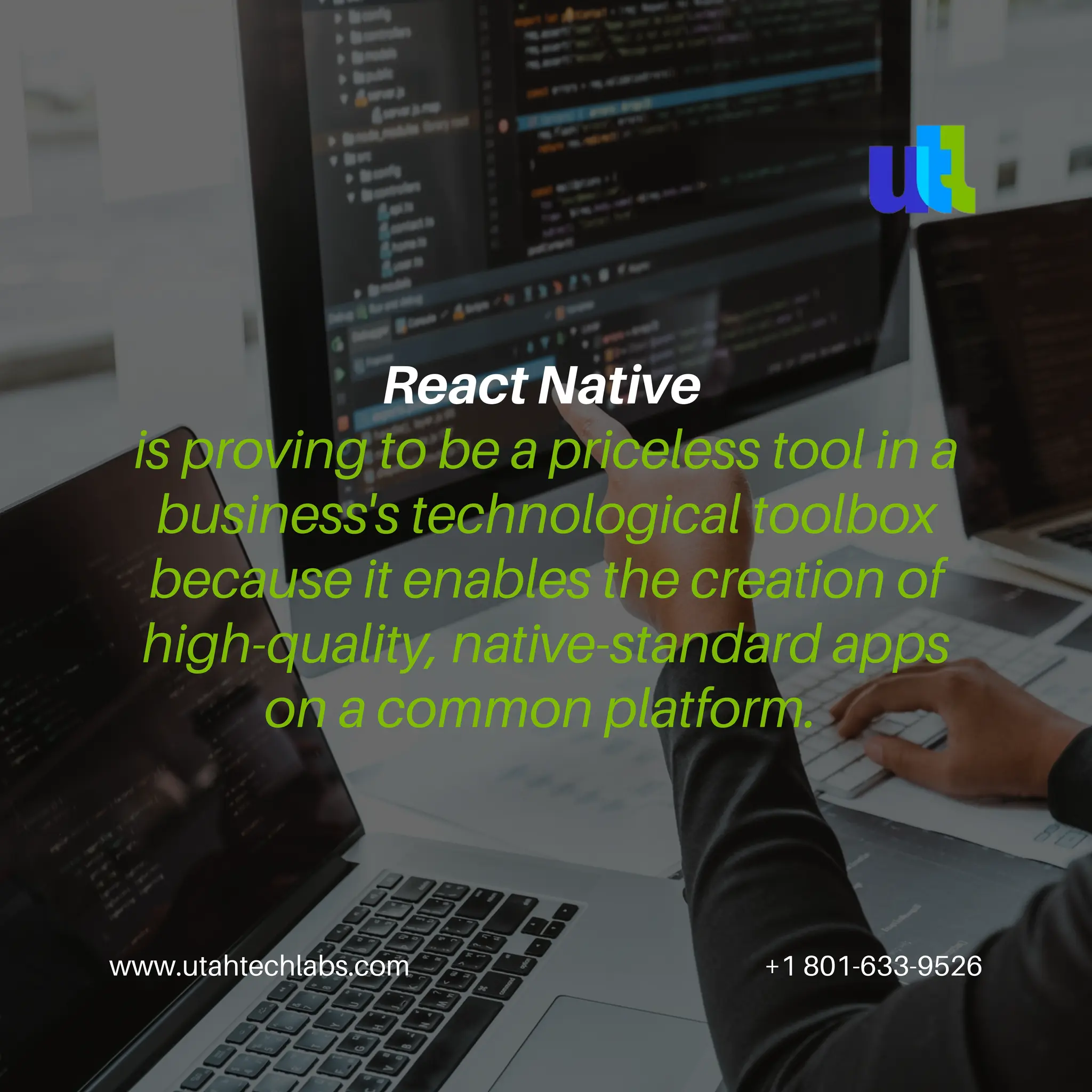 www.utahtechlabs.com +1 801-633-9526
React Native
is proving to be a priceless tool in a
business's technological toolbox
because it enables the creation of
high-quality, native-standard apps
on a common platform.
 