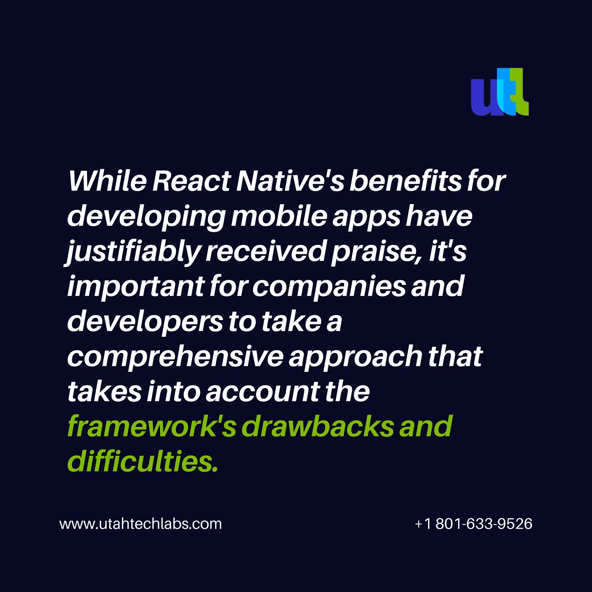 www.utahtechlabs.com +1 801-633-9526
While React Native's benefits for
developing mobile apps have
justifiably received praise, it's
important for companies and
developers to take a
comprehensive approach that
takes into account the
framework's drawbacks and
difficulties.
 