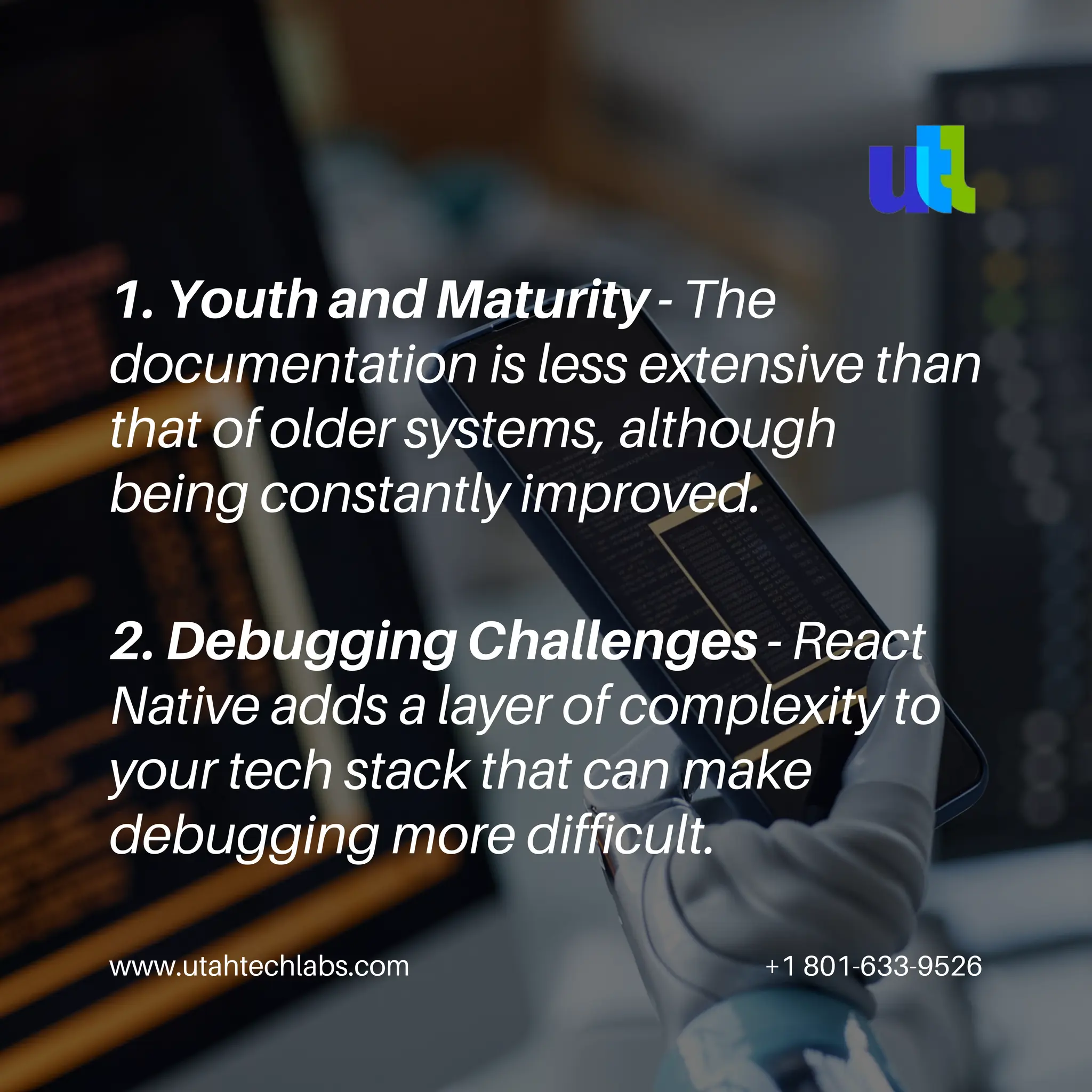 1. Youth and Maturity - The
documentation is less extensive than
that of older systems, although
being constantly improved.
www.utahtechlabs.com +1 801-633-9526
2. Debugging Challenges - React
Native adds a layer of complexity to
your tech stack that can make
debugging more difficult.
 