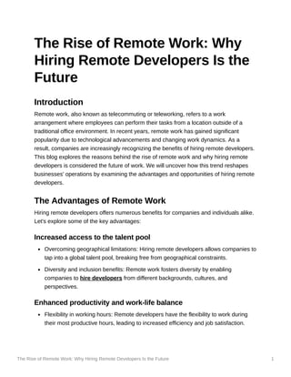 The Rise of Remote Work: Why Hiring Remote Developers Is the Future 1
The Rise of Remote Work: Why
Hiring Remote Developers Is the
Future
Introduction
Remote work, also known as telecommuting or teleworking, refers to a work
arrangement where employees can perform their tasks from a location outside of a
traditional office environment. In recent years, remote work has gained significant
popularity due to technological advancements and changing work dynamics. As a
result, companies are increasingly recognizing the benefits of hiring remote developers.
This blog explores the reasons behind the rise of remote work and why hiring remote
developers is considered the future of work. We will uncover how this trend reshapes
businesses' operations by examining the advantages and opportunities of hiring remote
developers.
The Advantages of Remote Work
Hiring remote developers offers numerous benefits for companies and individuals alike.
Let's explore some of the key advantages:
Increased access to the talent pool
Overcoming geographical limitations: Hiring remote developers allows companies to
tap into a global talent pool, breaking free from geographical constraints.
Diversity and inclusion benefits: Remote work fosters diversity by enabling
companies to hire developers from different backgrounds, cultures, and
perspectives.
Enhanced productivity and work-life balance
Flexibility in working hours: Remote developers have the flexibility to work during
their most productive hours, leading to increased efficiency and job satisfaction.
 