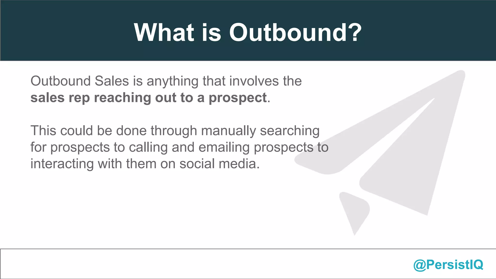 Outbound Sales is anything that involves the
sales rep reaching out to a prospect.
This could be done through manually searching
for prospects to calling and emailing prospects to
interacting with them on social media.
@PersistIQ
What is Outbound?
 