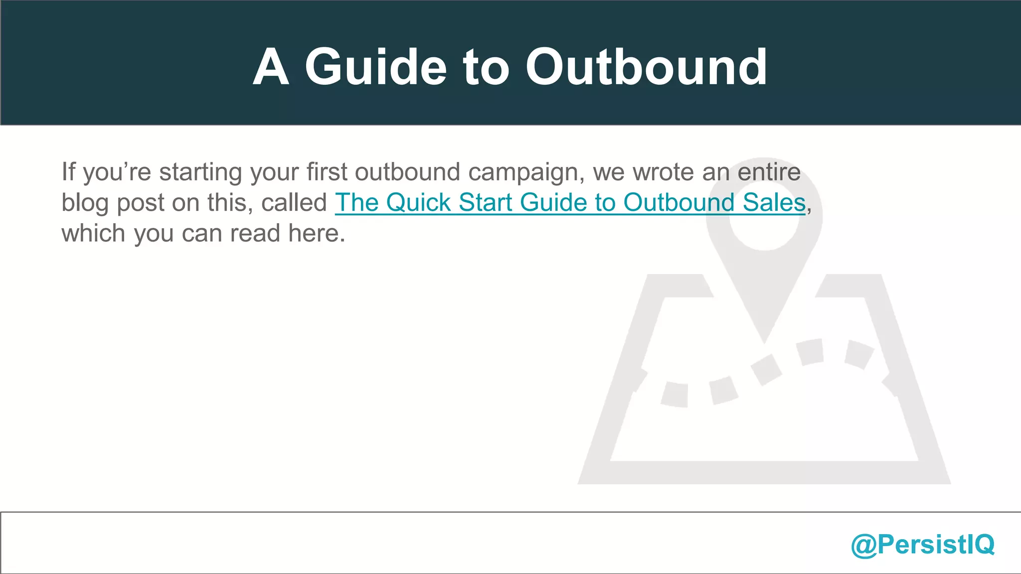 If you’re starting your first outbound campaign, we wrote an entire
blog post on this, called The Quick Start Guide to Outbound Sales,
which you can read here.
@PersistIQ
A Guide to Outbound
 