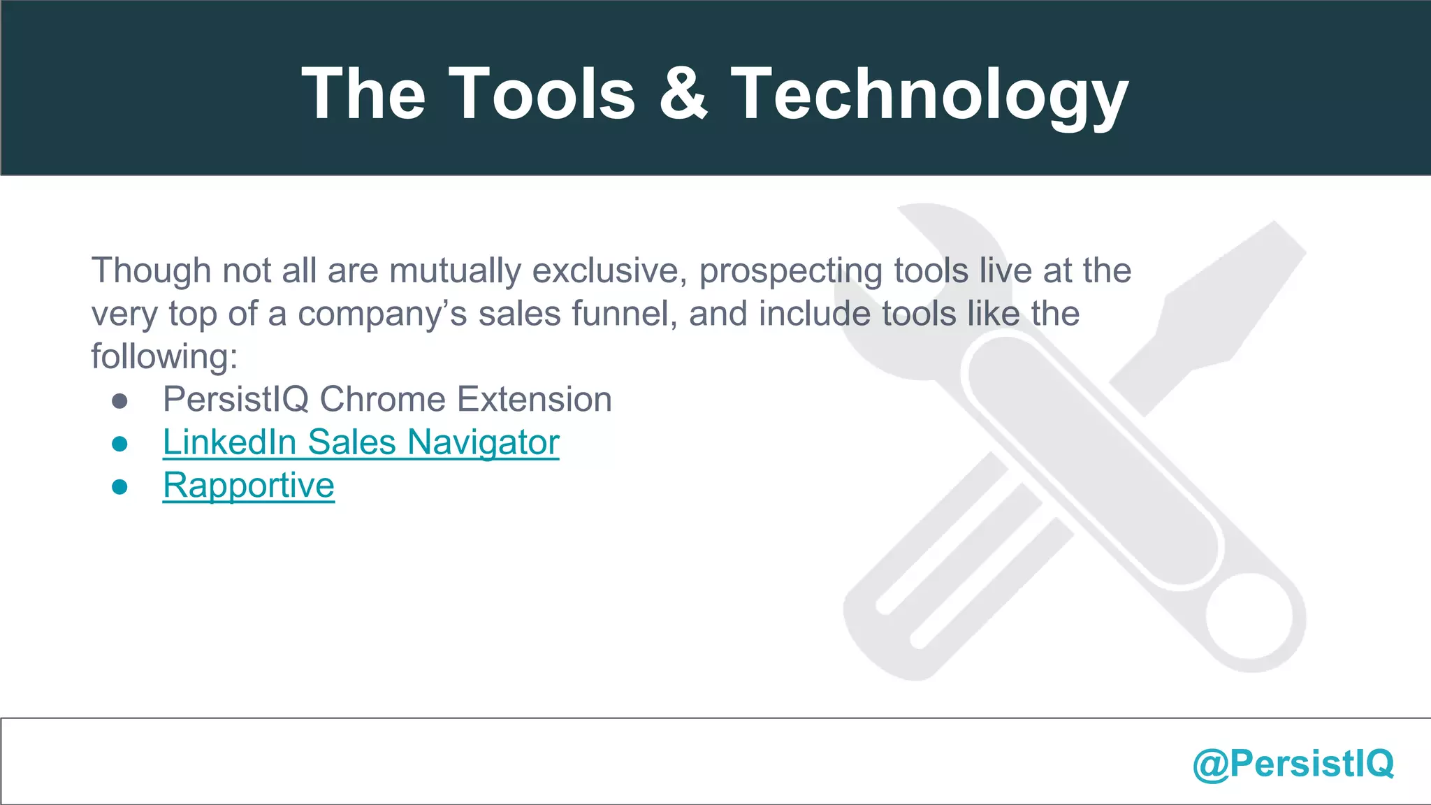 Though not all are mutually exclusive, prospecting tools live at the
very top of a company’s sales funnel, and include tools like the
following:
● PersistIQ Chrome Extension
● LinkedIn Sales Navigator
● Rapportive
@PersistIQ
The Tools & Technology
 