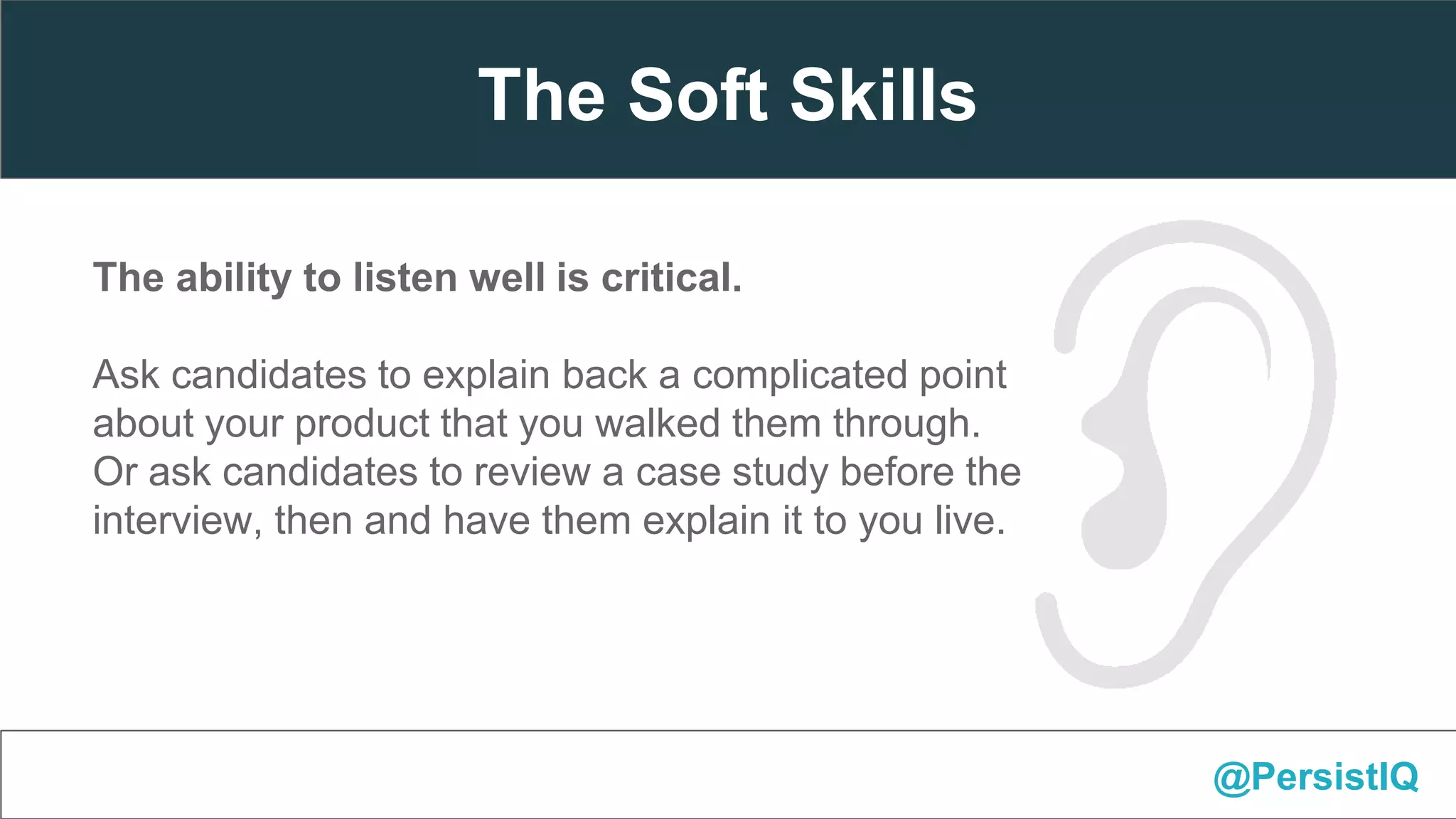 The ability to listen well is critical.
Ask candidates to explain back a complicated point
about your product that you walked them through.
Or ask candidates to review a case study before the
interview, then and have them explain it to you live.
@PersistIQ
The Soft Skills
 