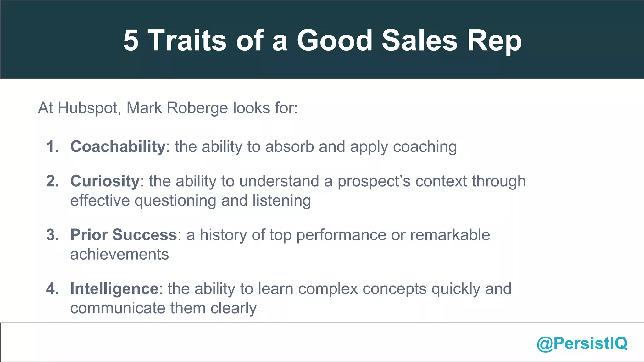 At Hubspot, Mark Roberge looks for:
1. Coachability: the ability to absorb and apply coaching
2. Curiosity: the ability to understand a prospect’s context through
effective questioning and listening
3. Prior Success: a history of top performance or remarkable
achievements
4. Intelligence: the ability to learn complex concepts quickly and
communicate them clearly
5. Work Ethic: proactively pursuing the company mission with a high@PersistIQ
5 Traits of a Good Sales Rep
 