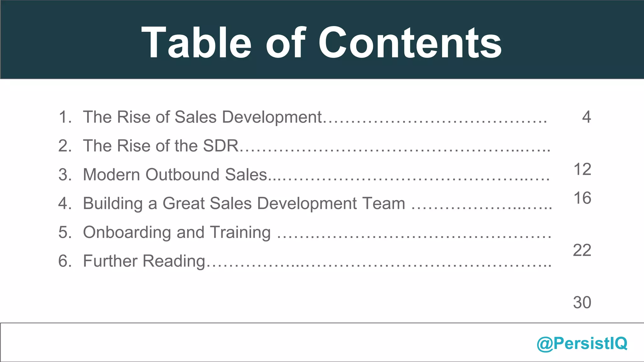 1. The 4 Critical Factors………………………………………………….4
2. Number of Touchpoints………………………………………………..
12
3. Channel Diversity………………………………………………………. 16
4. Time Between Touches………………………………………………..
22
5. Content of Touchpoints…………………………………………………
30
6. Re-emphasize Business Value………………………………………...37
1. The Rise of Sales Development………………………………….
2. The Rise of the SDR…………………………………………...…..
3. Modern Outbound Sales...……………………………………..….
4. Building a Great Sales Development Team ………………...…..
5. Onboarding and Training …….……………………………………
6. Further Reading……………...……………………………………..
@PersistIQ
Table of Contents
 