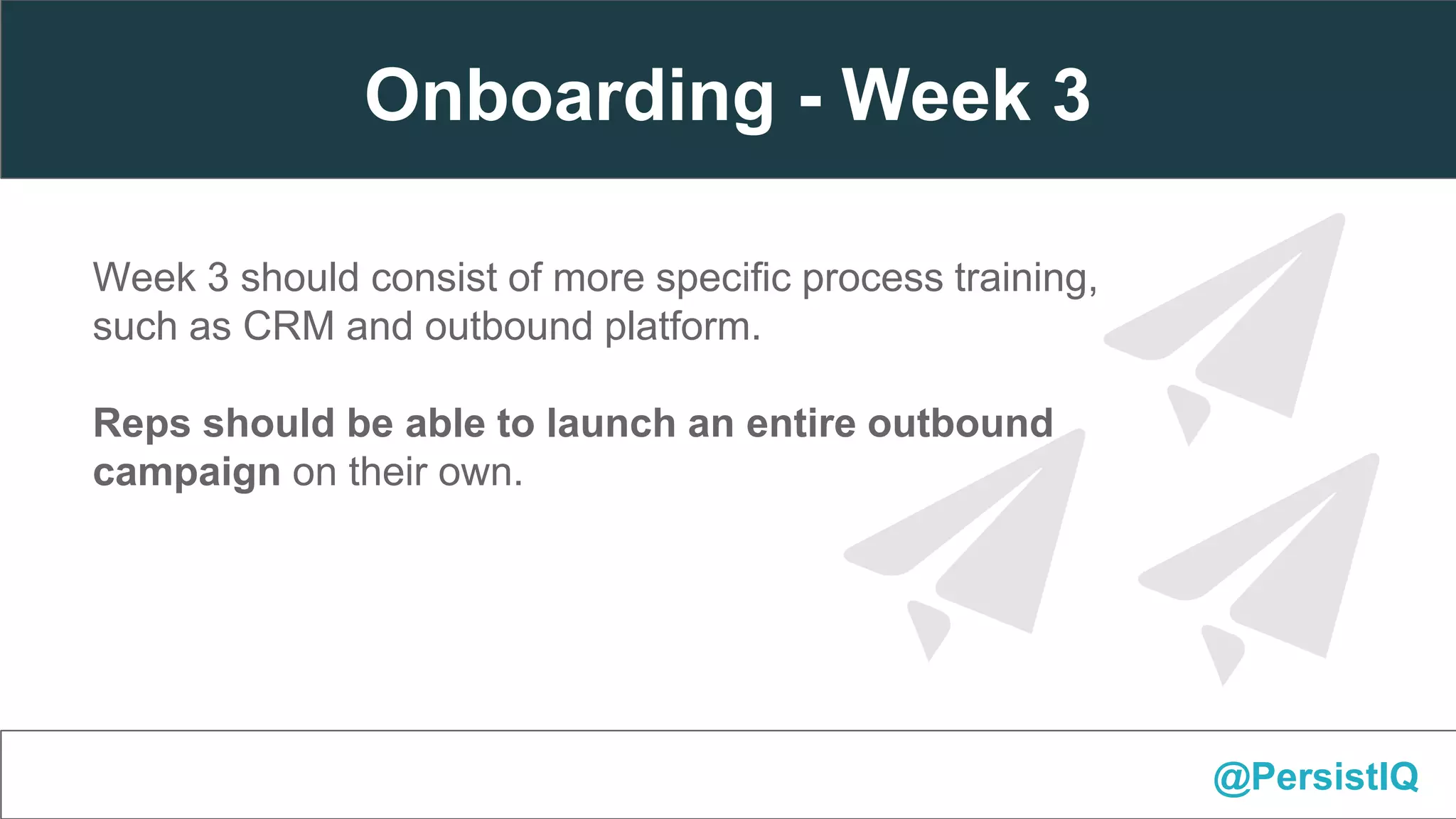 Week 3 should consist of more specific process training,
such as CRM and outbound platform.
Reps should be able to launch an entire outbound
campaign on their own.
@PersistIQ
Onboarding - Week 3
 