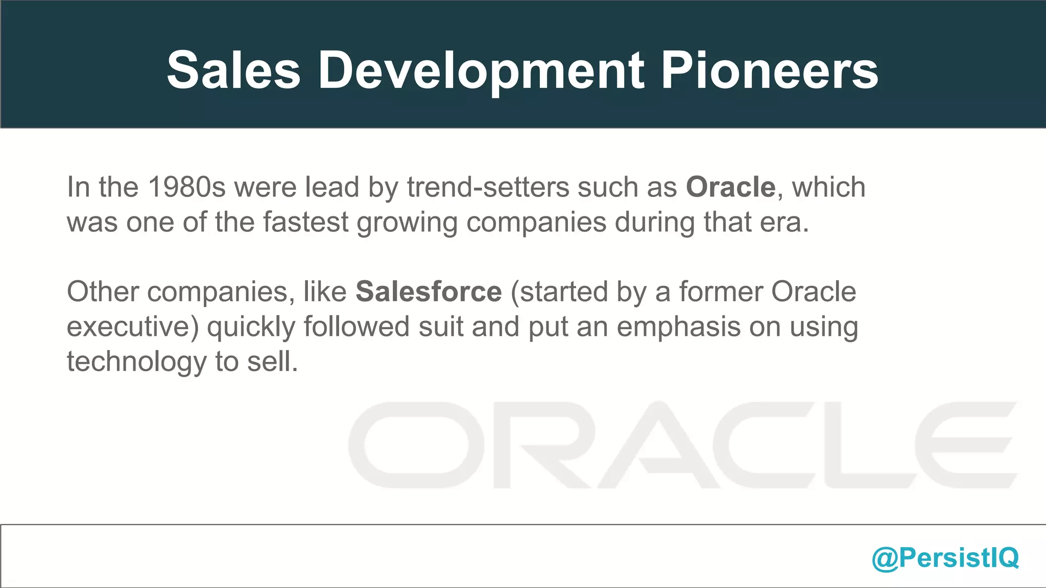 @PersistIQ
In the 1980s were lead by trend-setters such as Oracle, which
was one of the fastest growing companies during that era.
Other companies, like Salesforce (started by a former Oracle
executive) quickly followed suit and put an emphasis on using
technology to sell.
Sales Development Pioneers
 