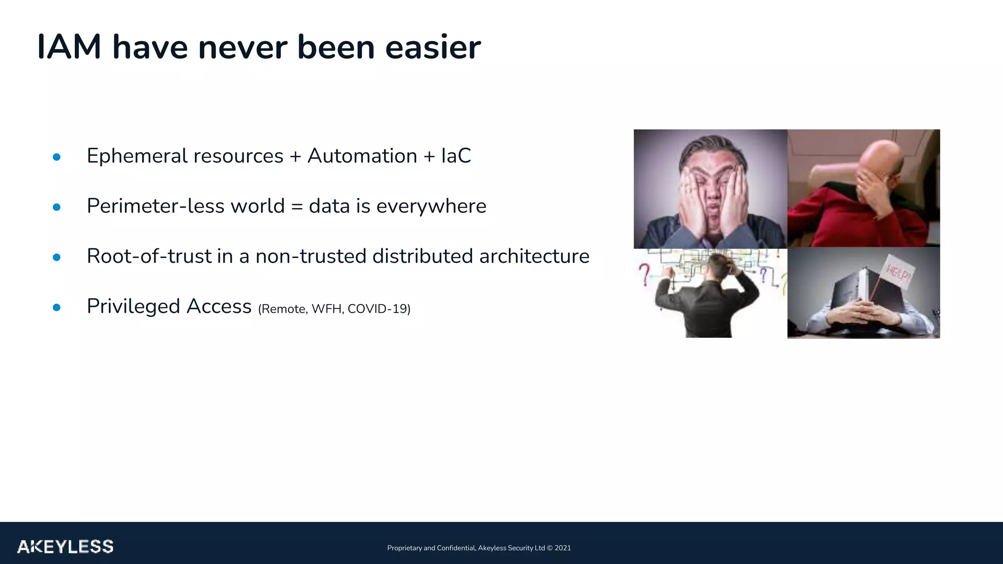 10
Proprietary and Confidential, Akeyless Security Ltd ©️ 2021
IAM have never been easier
• Ephemeral resources + Automation + IaC
• Perimeter-less world = data is everywhere
• Root-of-trust in a non-trusted distributed architecture
• Privileged Access (Remote, WFH, COVID-19)
 