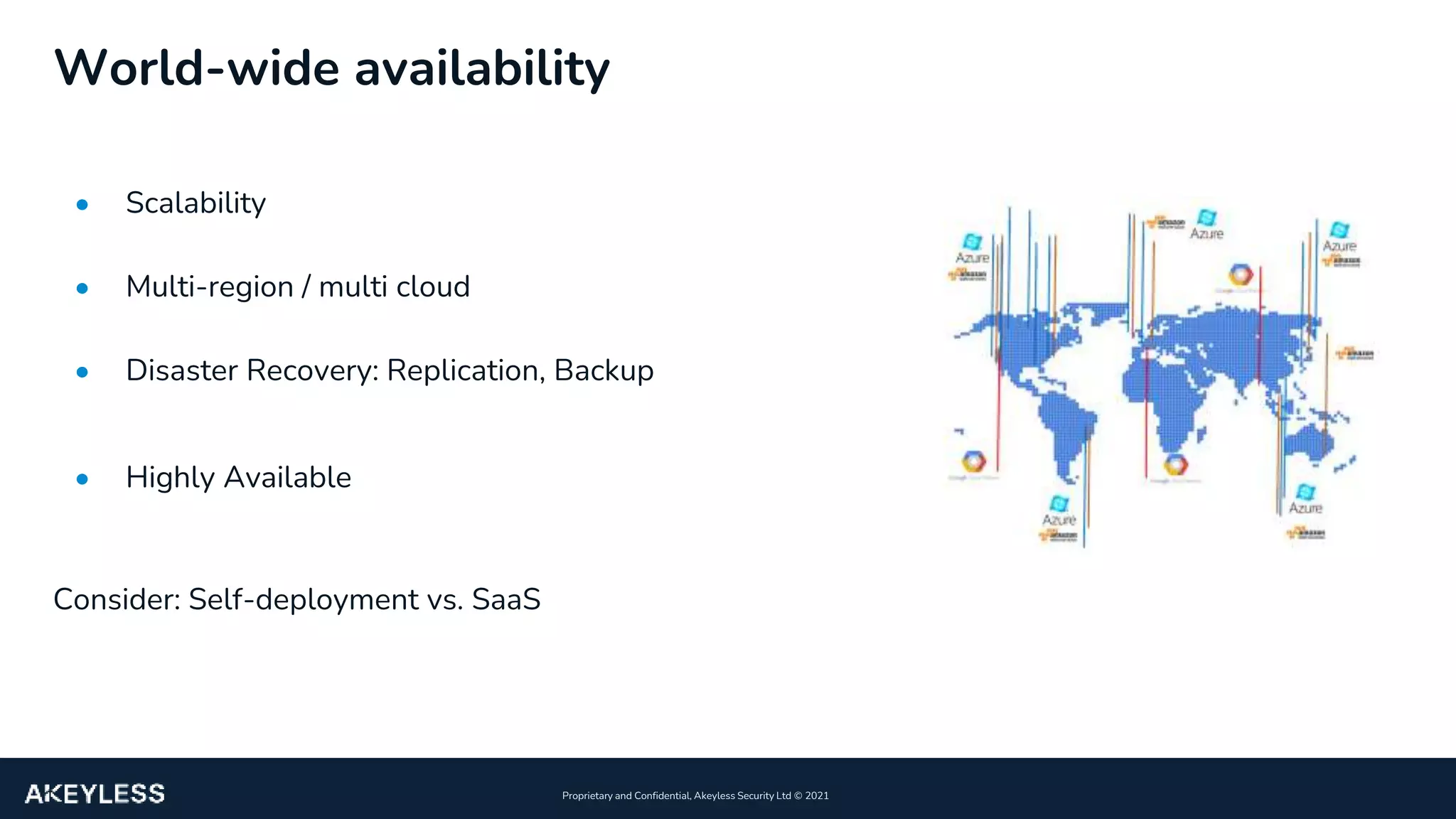 14
Proprietary and Confidential, Akeyless Security Ltd ©️ 2021
World-wide availability
• Scalability
• Multi-region / multi cloud
• Disaster Recovery: Replication, Backup
• Highly Available
Consider: Self-deployment vs. SaaS
 