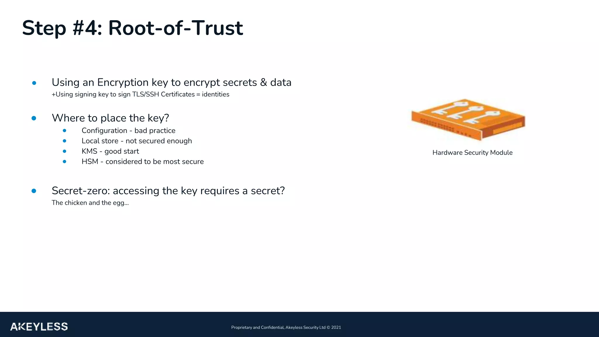 6
Proprietary and Confidential, Akeyless Security Ltd ©️ 2021
Step #4: Root-of-Trust
• Using an Encryption key to encrypt secrets & data
+Using signing key to sign TLS/SSH Certificates = identities
• Where to place the key?
• Configuration - bad practice
• Local store - not secured enough
• KMS - good start
• HSM - considered to be most secure
• Secret-zero: accessing the key requires a secret?
The chicken and the egg...
Hardware Security Module
 