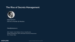 Proprietary and Confidential, Akeyless Security Ltd ©️ 2021
Oded Hareven,
CEO & Co-founder @ Akeyless
Oded@akeyless.io
{Ret. Captain, Israel Defence Forces, CyberSecurity
Identity Management, PAM, Information Security Infrastructure
Dev, Product, Ops}
The Rise of Secrets Management
 