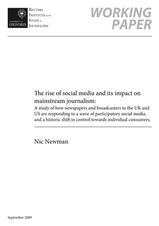 WORKING
                                               PAPER



                 e rise of social media and its impact on
                 mainstream journalism:
                 A study of how newspapers and broadcasters in the UK and
                 US are responding to a wave of participatory social media,
                 and a historic shi in control towards individual consumers.



                 Nic Newman




September 2009
 