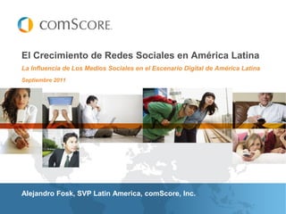 El Crecimiento de Redes Sociales en América Latina
La Influencia de Los Medios Sociales en el Escenario Digital de América Latina
Septiembre 2011




Alejandro Fosk, SVP Latin America, comScore, Inc.
 