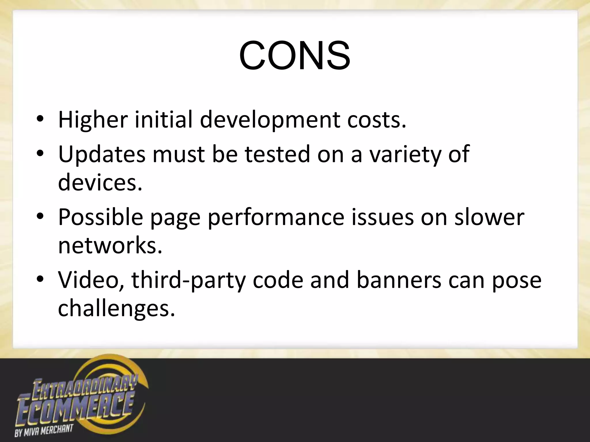 CONS
• Higher initial development costs.
• Updates must be tested on a variety of
  devices.
• Possible page performance issues on slower
  networks.
• Video, third-party code and banners can pose
  challenges.
 
